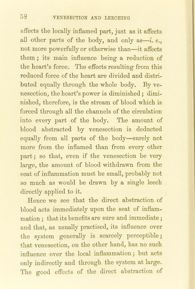 affects tlie locally inflamed part, just as it affects all other parts of the body, and only as—i. e., not more powerfully or otherwise than—it affects them; its main influence being a reduction of the heart's force. The effects resulting from this reduced force of the heart are divided and distri- buted equally through the whole body. By ve- nesection, the heart's power is diminished; dimi- nished, therefore, is the stream of blood which is forced through all the channels of the circulation into every part of the body. The amount of blood abstracted by venesection is deducted equally from all parts of the body—surely not more from the inflamed than from every other part; so that, even if the venesection be very large, the amount of blood withdrawn from the seat of inflammation must be small, probably not so much as would be drawn by a single leech directly applied to it. Hence we see that the direct abstraction of blood acts immediately upon the seat of inflam- mation ; that its benefits are sure and immediate; and that, as usually practised, its influence over the system generally is scarcely perceptible; that venesection, on the other hand, has no such influence over the local inflammation; but acts only indirectly and through the system at large. The good effects of the direct abstraction of