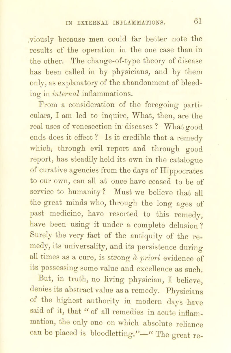 viously because men could far better note the results of tbe operation in the one case than in the other. The change-of-type theory of disease has been called in by physicians^ and by them only^ as explanatory of the abandonment of bleed- ing in internal inflammations. From a consideration of the foregoing parti- cularSj I am led to inquire. What, then, are the real uses of venesection in diseases ? What srood ends does it effect ? Is it credible that a remedy which, through evil report and through good report, has steadily held its own in the catalogue of curative agencies from the days of Hippocrates to our own, can all at once have ceased to be of service to humanity ? Must we beheve that all the great minds who, through the long ages of past medicine, have resorted to this remedy, have been using it under a complete delusion? Surely the very fact of the antiquity of the re- medy, its universality, and its persistence during all times as a cure, is strong a priori evidence of its possessing some value and excellence as such. But, in truth, no living physician, I believe, denies its abstract value as a remedy. Physicians of the highest authority in modern days have said of it, that  of all remedies in acute inflam- mation, the only one on which absolute reliance can be placed is bloodletting.— The great re-