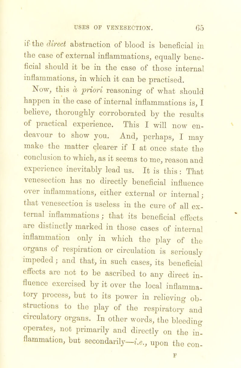 if' tLe direct abstraction of blood is beneficial in the case of external inflammations, equally bene- ficial should it be in the case of those internal inflammations, in which it can be practised. 'Now, this a ^priori reasoning of what should happen in the case of internal inflammations is, I beheve, thoroughly corroborated by the results of practical experience. This I will now en- deavour to show you. And, perhaps, I may make the matter clearer if I at once state the conclusion to which, as it seems to me, reason and experience inevitably lead us. It is this : That venesection has no directly beneficial influence over inflammations, either external or internal ; that venesection is useless in the cure of all ex- ternal inflammations; that its beneflcial efiects are distinctly marked in those cases of internal inflammation only in which the play of the organs of respiration or circulation is seriously impeded; and that, in such cases, its beneficial effects arc not to be ascribed to any direct in- fluence exercised by it over the local inflamma- tory process, but to its power in relieving ob- structions to the play of the respiratory and circulatory organs. In other words, the bleeding operates, not primarily and directly on the in- flammation, but secondarily—i.e., upon the con- F