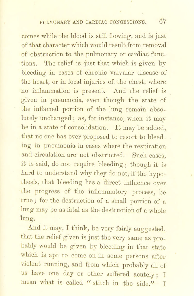 comes wliile tlie blood is still flowingj and is just of that character wliicli would result from removal of obstruction to the pulmonary or cardiac func- tions. The relief is just that which is given by bleeding in cases of chronic valvular disease of the heart, or in local injuries of the chest, where no inflammation is present. And the relief is given in pneumonia, even though the state of the inflamed portion of the lung remain abso- lutely unchanged; as, for instance, when it may be in a state of consolidation. It may be added, that no one has ever proposed to resort to bleed- ing in pneumonia in cases where the respiration and circulation are not obstructed. Such cases, it is said, do not require bleeding; though it is hard to understand why they do not, if the hypo- thesis, that bleeding has a direct influence over the progress of the inflammatory process, be true; for the destruction of a small portion of a lung may be as fatal as the destruction of a whole lung. And it may, I think, be very fairly suggested, that the rehef given is just the very same as pro- bably would be given by bleeding in that state which is apt to come on in some persons after violent running, and from which probably all of us have one day or other sufiered acutely; I mean what is called stitch in the aide.'' I