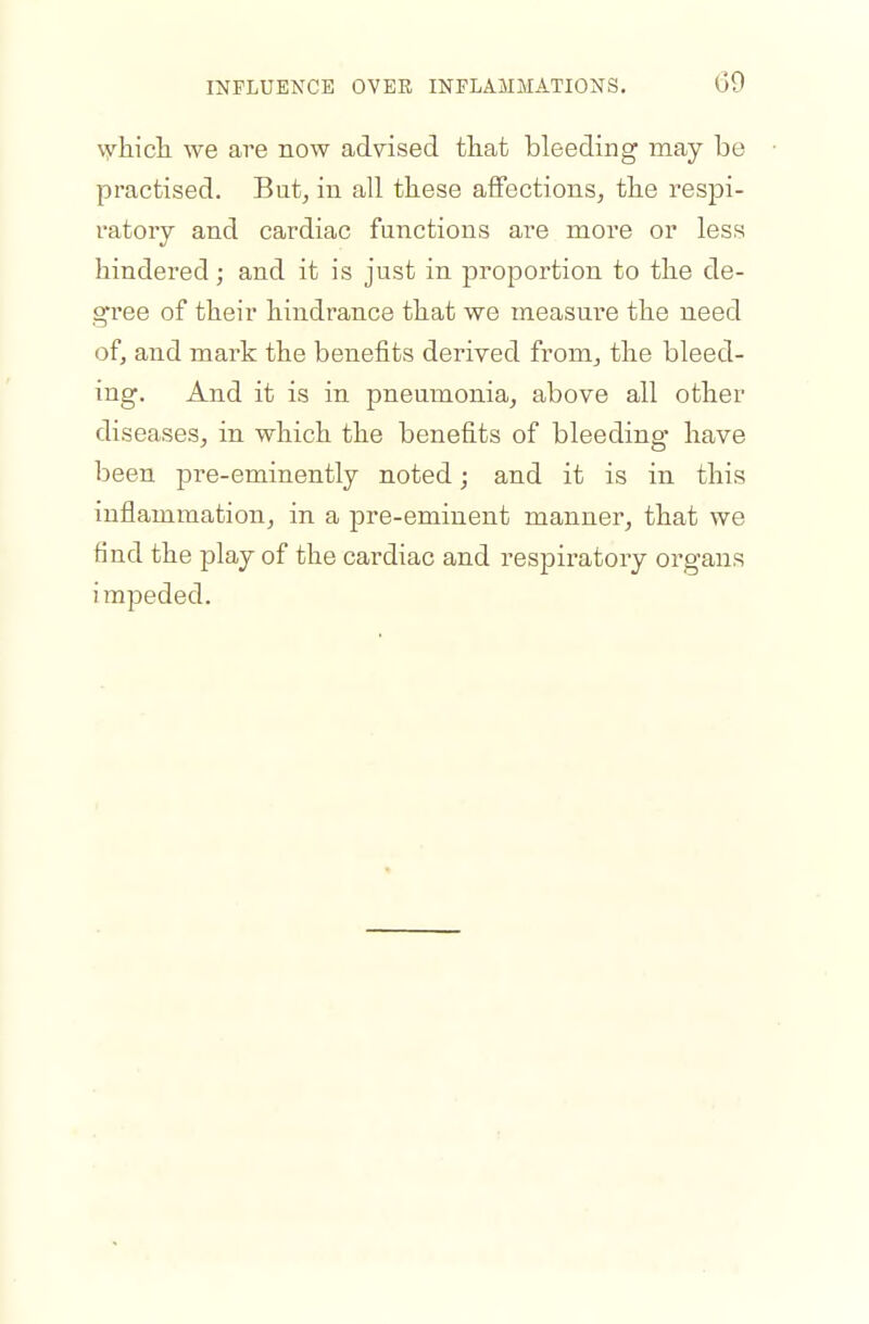 \yliicli we are now advised that bleeding may be practised. But, in all these affections, tlie respi- ratory and cardiac functions are more or less hindered; and it is just in proportion to the de- g'ree of their hindrance that we measure the need of, and mark the benefits derived from, the bleed- ing. And it is in pneumonia, above all other diseases, in which the benefits of bleeding have been pre-eminently noted; and it is in this inflammation, in a pre-eminent manner, that we find the play of the cardiac and respiratory organs impeded.