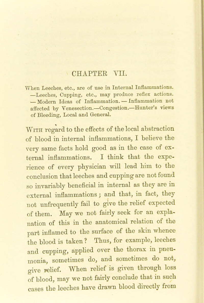 When Leeches, etc., are of use in Internal Inflammations. —Leeches, Cupping, etc., may produce reflex actions. — Modern Ideas of Inflammation. — Inflammation not affected by Venesection.—Congestion.—Hunter's views of Bleeding, Local and General. With regard to the effects of the local abstraction of blood in internal inflammations,, I believe the very same facts hold good as in the case of ex- ternal inflammations. I think that the expe- rience of every physician will lead him to the conclusion that leeches and cupping are not found so invariably beneficial in internal as they are in external inflammations; and that, in fact, they not unfrequently fail to give the reHef expected of them. May we not fairly seek for an expla- nation of this in the anatomical relation of the part inflamed to the surface of the skin whence the blood is taken ? Thus, for example, leeches and cupping, appHed over the thorax in pneu- monia, sometimes do, and sometimes do not, give pelief. When rehef is given through loss of blood, may we not fairly conclude that in such cases the leeches have drawn blood directly from