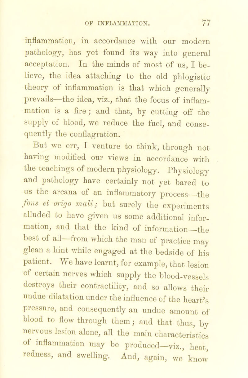 inflammation^ in accordance with our modern pathology^ has yet found its way into general acceptation. In the minds of most of us^ I be- lieve, the idea attaching to the old phlogistic theory of inflammation is that which generally prevails—the idea, viz., that the focus of inflam- mation is a fire; and that, by cutting ofi the supply of blood, we reduce the fuel, and conse- quently the conflagration. But we err, I venture to think, through not ha\ang modified our views in accordance with the teachings of modern physiology. Physiology and pathology have certainly not yet bared to us the arcana of an inflammatory process the fons et origo mali; but surely the experiments alluded to have given us some additional infor- mation, and that the kind of information the best of all—from which the man of practice may glean a hint while engaged at the bedside of his patient. We have learnt, for example, that lesion of certain nerves which supply the blood-vessels destroys their contractility, and so allows their undue dilatation under the influence of the heart's pressure, and consequently an undue amount of blood to flow through them; and that thus, by nervous lesion alone, all the main characteristics of inflammation may be produced—viz., heat redness, aud swelling. And, again, wj know