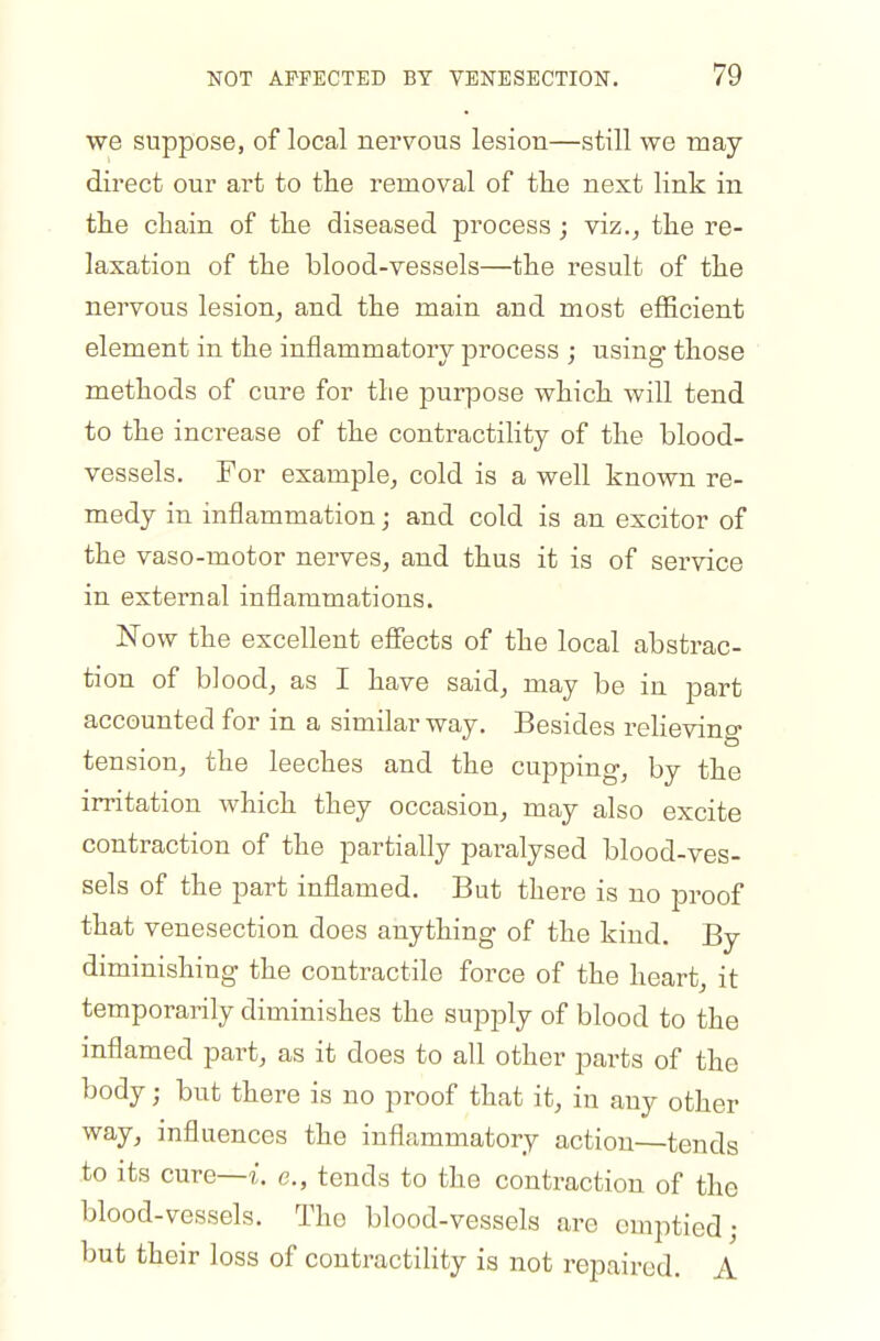 we suppose, of local nervous lesion—still we may direct our art to the removal of tlie next link in tlie chain of the diseased process; viz., the re- laxation of the blood-vessels—the result of the nervous lesion, and the main and most efficient element in the inflammatory process ; using those methods of cure for the purpose which will tend to the increase of the contractility of the blood- vessels. For example, cold is a well known re- medy in inflammation; and cold is an exciter of the vaso-motor nerves, and thus it is of service in external inflammations. Now the excellent efiects of the local abstrac- tion of blood, as I have said, may be in part accounted for in a similar way. Besides relieving tension, the leeches and the cupping, by the irritation which they occasion, may also excite contraction of the partially paralysed blood-ves- sels of the part inflamed. But there is no proof that venesection does anything of the kind. By diminishing the contractile force of the heart, it temporarily diminishes the supply of blood to the inflamed part, as it does to all other parts of the body; but there is no proof that it, in any other way, influences the inflammatory action—tends to its cure—?:, e., tends to the contraction of the blood-vessels. The blood-vessels are emptied; but their loss of contractility is not repaired. A