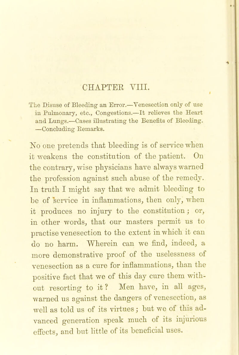 CHAPTER VIII. The D.isuse of Bleeding an Error.—Venesection only of use in Pulmonary, etc.. Congestions.—It relieves the Heart and Lungs.—Cases illustrating the Benefits of Bleeding. —Concluding Remarks. No one pretends that bleeding is of service wlien it weakens the constitution of the patient. On the contrary^ wise physicians have always warned the profession against such abuse of the remedy. In truth I might say that we admit bleeding to be of service in inflammations, then only, when it produces no injury to the constitution; or, in other words, that our masters permit us to practise venesection to the extent in which it can do no harm. Wherein can we find, indeed, a more demonstrative proof of the uselessness of venesection as a cure for inflammations, than the positive fact that we of this day cure them with- out resorting to it? Men have, in all ages, warned us against the dangers of venesection, as well as told us of its virtues; but we of this ad- vanced generation speak much of its injurious effects, and but little of its beneficial uses.
