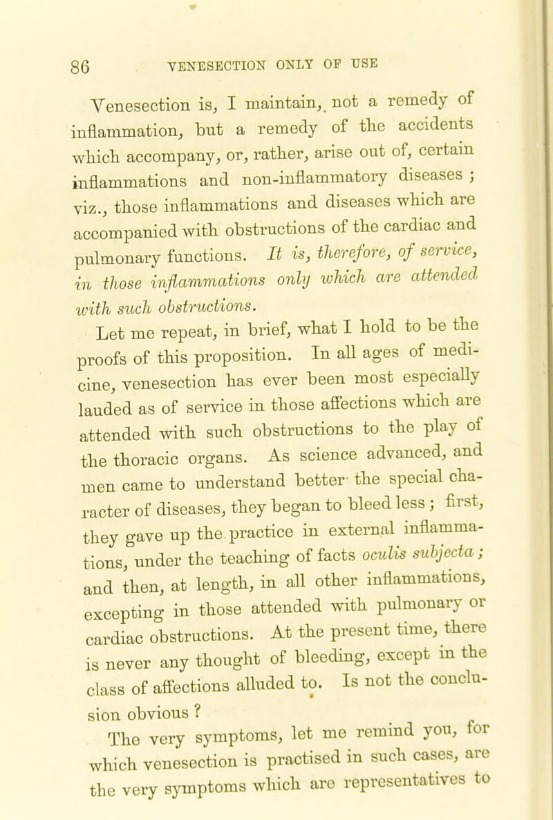 Venesection is, I maintain,, not a remedy of inflammation, but a remedy of the accidents wliicli accompany, or, rather, arise out of, certain inflammations and non-inflammatory diseases ; viz., those inflammations and diseases wliich are accompanied with obstructions of the cardiac and pulmonary functions. It is, therefore, of service, in those inflammations only which are attended with such obstructions. Let me repeat, in brief, what I hold to be the proofs of this proposition. In aU ages of medi- cine, venesection has ever been most especially lauded as of service in those afi'ections which are attended with such obstructions to the play of the thoracic organs. As science advanced, and men came to understand better- the special cha- racter of diseases, they began to bleed less; first, they gave up the practice in external inflamma- tions, under the teaching of facts octdis subjecta; and then, at length, in all other inflammations, excepting in those attended with pulmonary or cardiac obstructions. At the present time, there is never any thought of bleeding, except m the class of affections alluded to. Is not the conclu- sion obvious ? The very symptoms, let me remind you, for which venesection is practised in such cases, are the very symptoms which are representatives to