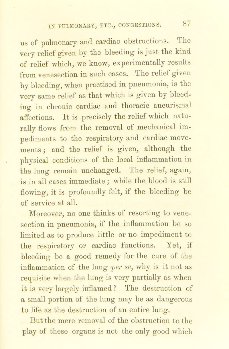 US of pulmonary and cardiac obstructions. The very relief given by tbe bleeding is just the kind of relief wliicli, we know, experimentally results from venesection in such cases. The reKef given by bleeding, when practised in pneumonia, is the very same relief as that which is given by bleed- ing in chronic cardiac and thoracic aneurismal affections. It is precisely the relief which natu- rally flows from the removal of mechanical im- pediments to the respiratory and cardiac move- ments ; and the relief is given, although the physical conditions of the local inflammation in the lung remain unchanged. The relief, again, is in all cases immediate; while the blood is still flowing, it is profoundly felt, if the bleeding be of service at all. Moreover, no one thinks of resorting to vene- section in pneumonia, if the inflammation be so limited as to produce little or no impediment to the respiratory or cardiac functions. Yet, if bleeding be a good remedy for the cure of the inflammation of the lung per se, why is it not as requisite when the lung is very partially as when it is very largely inflamed ? The destruction of a small portion of the lung may be as dangerous to life as the destruction of an entii'e lung. But the mere removal of the obstruction to tlie play of these organs is not the only good which