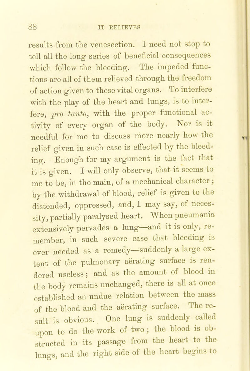 results from tlie venesection. I need, not s.top to tell all tlie long series of beneficial consequences whicli follow the bleeding. The impeded func- tions are all of them relieved through the freedom of action given to these vital organs. To interfere with the play of the heart and lungs^ is to inter- fere, pro tanto, with the proper functional ac- tivity of every oi^gan of the body. Nor is it needful for me to discuss more nearly how the relief given in such case is effected by the bleed- ing. Enough for my argument is the fact that it is given. I will only observe, that it seems to me to be, in the main, of a mechanical character; by the withdrawal of blood, relief is given to the distended, oppressed, and, I may say, of neces- sity, partially paralysed heart. When pneumonia extensively pervades a lung—and it is only, re- member, in such severe case that bleeding is ever needed as a remedy—suddenly a large ex- tent of the pulmonary aerating surface is ren- dered useless; and as the amount of blood in the body remains unchanged, there is all at once established an undue relation between the mass of the blood and the aerating surface. The re- sult is obvious. One lung is suddenly called upon to do the work of two; the blood is ob- structed in its passage from the heart to the lungs, and the right side of the heart begins (o