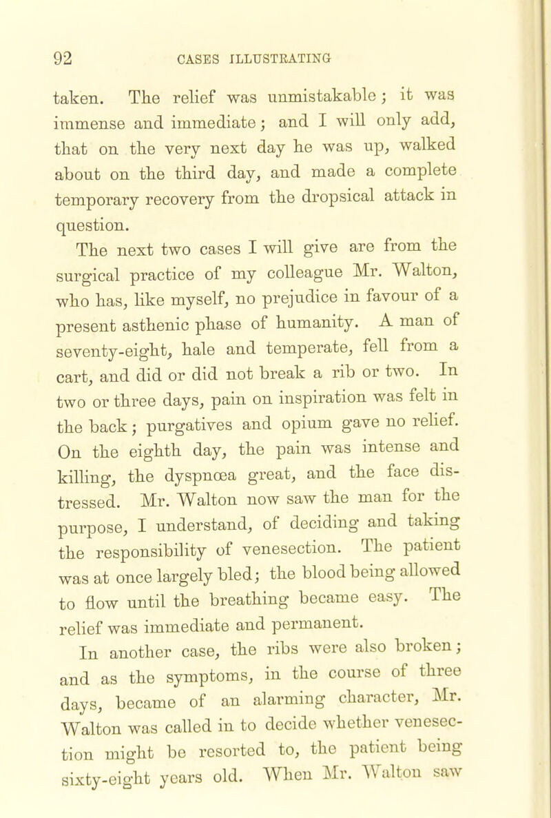 taken. The relief was unmistakable; it was immense and immediate; and I will only add, that on the very next day he was up, walked about on the third day, and made a complete temporary recovery from the dropsical attack in question. The next two cases I will give are from the surg- ical practice of my colleague Mr. Walton, who has, hke myself, no prejudice in favour of a present asthenic phase of humanity. A man of seventy-eight, hale and temperate, fell from a cart, and did or did not break a rib or two. In two or three days, pain on inspiration was felt m the back; purgatives and opium gave no rehef. On the eighth day, the pain was intense and killing, the dyspnoea great, and the face dis- tressed. Mr. Walton now saw the man for the purpose, I understand, of deciding and taking the responsibility of venesection. The patient was at once largely bled; the blood being allowed to flow until the breathing became easy. The relief was immediate and permanent. In another case, the ribs were also broken; and as the symptoms, in the course of three days, became of an alarming character, Mr. Walton was called in to decide whether venesec- tion might be resorted to, the patient being sixty-eight years old. When Mr. AValton saw