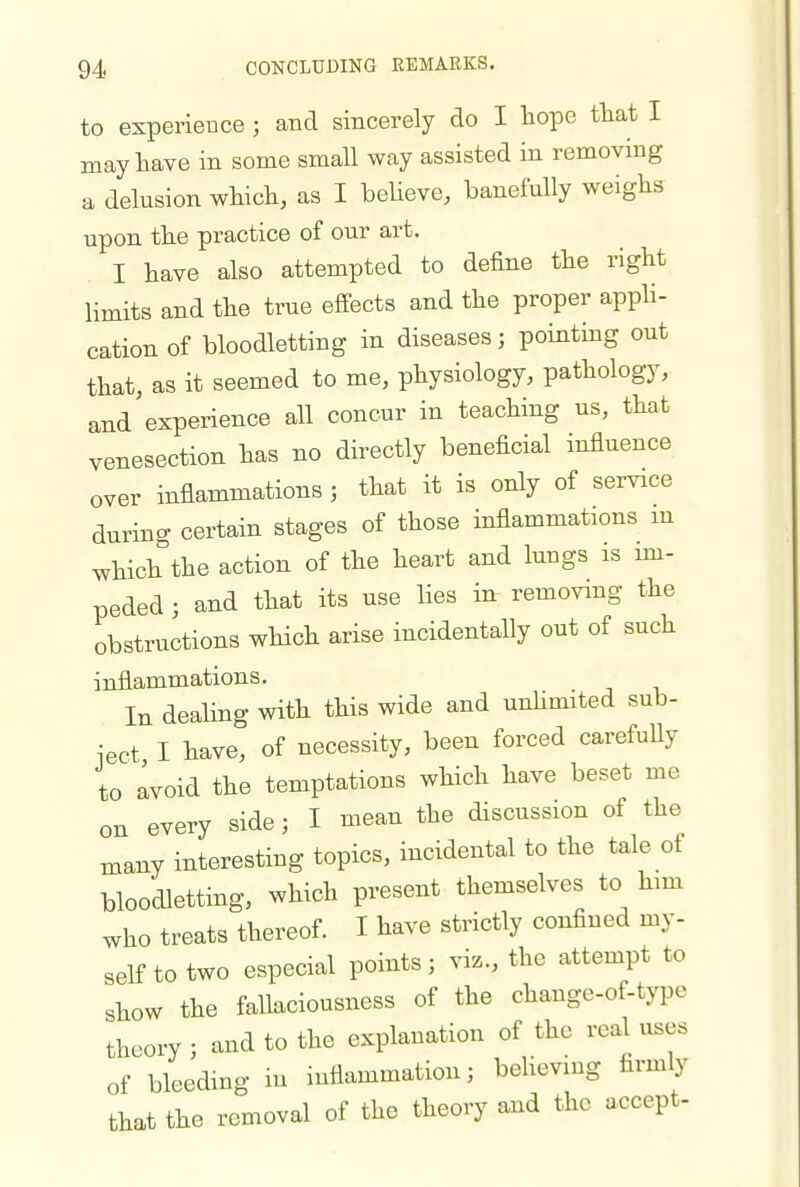 to experience; and sincerely do I hope tliat I may have in some small way assisted in removing a delusion which, as I believe, banefully weighs upon the practice of our art. I have also attempted to define the right limits and the true effects and the proper apph- cationof bloodletting in diseases; pointing out that, as it seemed to me, physiology, pathology, and experience all concur in teaching us, that venesection has no directly beneficial influence over inflammations ; that it is only of service during certain stages of those inflammations m which the action of the heart and luugs is im- peded ; and that its use lies in removing the obstructions which arise incidentally out of such inflammations. In dealing with this wide and unhmited sub- ject I have, of necessity, been forced carefully to Ivoid the temptations which have beset me on every side; I mean the discussion of the many interesting topics, incidental to the tale of bloodletting, which present themselves to him who treats thereof. I have strictly confined my- self to two especial points; viz., the attempt to show the fallaciousness of the change-of-type theory ; and to the explanation of the real uses of bleeding m inflammation; behevmg firmly that the removal of the theory and the accept-