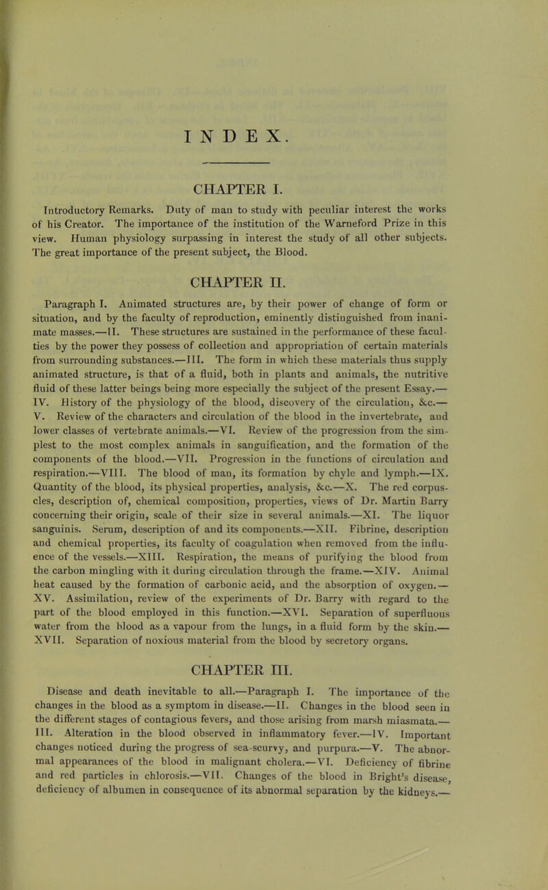 INDEX. CHAPTER I. Introductory Remarks. Duty of man to study with peculiar interest the works of his Creator. The importance of the institution of the Wameford Prize in this view. Human physiology surpassing in interest the study of all other subjects. The great importance of the present subject, the Blood. CHAPTER H. Paragraph I. Animated structures are, by their power of change of form or situation, and by the faculty of reproduction, eminently distinguished from inani- mate masses.—II. These structures are sustained in the performance of these facul- ties by the power they possess of collection and appropriation of certain materials from surrounding substances.—III. The form in which these materials thus supply animated structure, is that of a fluid, both in plants and animals, the nutritive fluid of these latter beings being more especially the subject of the present Essay.— IV. History of the physiology of the blood, discovery of the circulation, &,c.— V. Review of the characters and circulation of the blood in the invertebrate, aud lower classes of vertebrate animals.—VI. Review of the progression from the sim- plest to the most complex animals in sanguification, and the formation of the components of the blood.—VII. Progression in the functions of circulation and respiration.—VIII. The blood of man, its formation by chyle and lymph.—IX. Quantity of the blood, its physical properties, analysis, &c.—X. The red corpus- cles, description of, chemical composition, properties, views of Dr. Martin Barry concerning their origin, scale of their size in several animals.—XI. The liquor sanguinis. Serum, description of aud its components.—XII. Fibrine, description and chemical properties, its faculty of coagulation when removed from the influ- ence of the vessels.—XIII. Respiration, the means of purifying the blood from the carbon mingling with it during circulation through the frame.—XIV. Animal heat caused by the formation of carbonic acid, aud the absorption of oxygen.— XV. Assimilation, review of the experiments of Dr. Barry with regard to the part of the blood employed in this function.—XVI. Separation of superfluous water from the blood as a vapour from the lungs, in a fluid form by the skin.— XVII. Separation of noxious material from the blood by secretory organs. CHAPTER HI. Disease and death inevitable to all.—Paragraph L The importance of the changes in the blood as a symptom in disease.—II. Changes in the blood seen in the different stages of contagious fevers, and those arising from marsh miasmata. III. Alteration in the blood observed in inflammatory fever.—IV. Important changes noticed during the progress of sea-scurvy, and purpura.—V. The abnor- mal appearances of the blood in malignant cholera.—VI. Deficiency of fibrine and red particles in chlorosis.—VII. Changes of the blood in Bright's disease, deficiency of albumen in consequence of its abnormal separation by the kidneys.