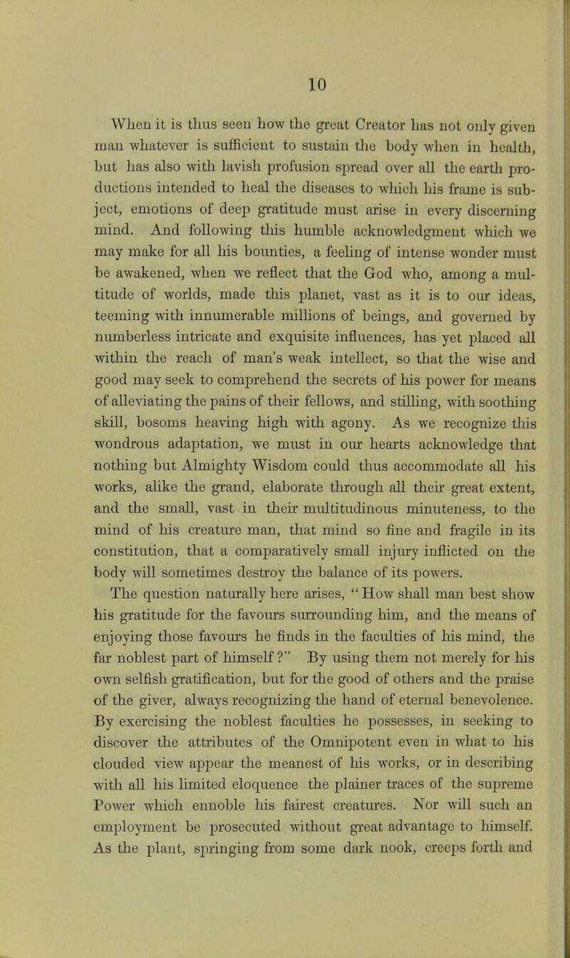 When it is thus seen how the great Creator has not only given man whatever is sufficient to sustain the body when in health, but has also with lavish profusion spread over all the earth pro- ductions intended to heal the diseases to which his frame is sub- ject, emotions of deep gratitude must arise in every discerning mind. And following this humble acknowledgment which we may make for all his bounties, a feeling of intense wonder must be awakened, when we reflect that the God who, among a mul- titude of worlds, made this planet, vast as it is to our ideas, teeming with innumerable millions of beings, and governed by numberless intricate and exquisite influences, has yet placed all within the reach of man's weak intellect, so that the wise and good may seek to comprehend the secrets of his power for means of alleviating the pains of their fellows, and stilling, with soothing skill, bosoms heaving high with agony. As we recognize this wondrous adaptation, we must in our hearts acknowledge that nothing but Almighty Wisdom could thus accommodate all his works, alike the grand, elaborate through all their great extent, and the small, vast in their multitudinous minuteness, to the mind of his creature man, that mind so fine and fragile in its constitution, that a comparatively small injury inflicted on the body will sometimes destroy the balance of its powers. The question naturally here arises, How shall man best show his gratitude for the favours surrounding him, and the means of enjoying those favours he finds in the faculties of his mind, the far noblest part of himself? By using them not merely for his own selfish gratification, but for the good of others and the praise of the giver, always recognizing the hand of eternal benevolence. By exercising the noblest faculties he possesses, in seeking to discover the attributes of the Omnipotent even in what to his clouded view appear the meanest of his works, or in describing with all his limited eloquence the plainer traces of the supreme Power which ennoble his fairest creatures. Nor will such an employment be prosecuted without great advantage to hiniself. As the plant, springing from some dark nook, creeps forth and