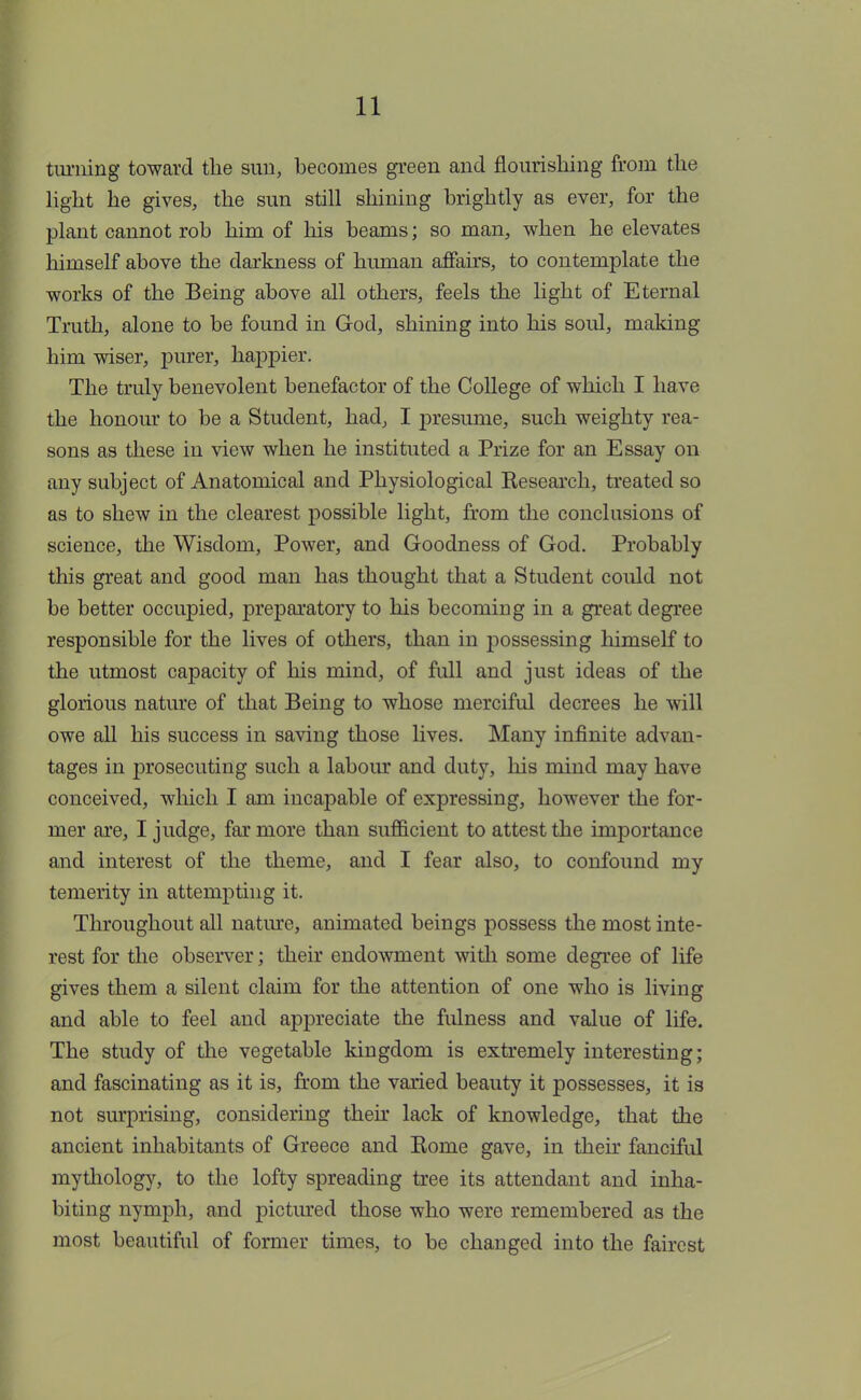 turning toward the sun, becomes green and flourishing from the light he gives, the sun still shining brightly as ever, for the plant cannot rob him of his beams; so man, when he elevates himself above the darkness of human affairs, to contemplate the works of the Being above all others, feels the light of Eternal Truth, alone to be found in God, shining into his soul, making him wiser, purer, happier. The truly benevolent benefactor of the College of which I have the honour to be a Student, had, I presume, such weighty rea- sons as these in view when he instituted a Prize for an Essay on any subject of Anatomical and Physiological Besearch, treated so as to shew in the clearest possible light, from the conclusions of science, the Wisdom, Power, and Goodness of God. Probably this great and good man has thought that a Student could not be better occupied, preparatory to his becoming in a great degree responsible for the lives of others, than in possessing himself to the utmost capacity of his mind, of full and just ideas of the glorious nature of that Being to whose merciful decrees he will owe all his success in saving those lives. Many infinite advan- tages in prosecuting such a labour and duty, his mind may have conceived, which I am incapable of expressing, however the for- mer are, I judge, far more than sufficient to attest the importance and interest of the theme, and I fear also, to confound my temerity in attempting it. Throughout all nature, animated beings possess the most inte- rest for the observer; their endowment with some degree of life gives them a silent claim for the attention of one who is living and able to feel and appreciate the fulness and value of life. The study of the vegetable kingdom is extremely interesting; and fascinating as it is, from the varied beauty it possesses, it is not surprising, considering their lack of knowledge, that the ancient inhabitants of Greece and Kome gave, in their fanciful mythology, to the lofty spreading tree its attendant and inha- biting nymph, and pictured those who were remembered as the most beautiful of former times, to be changed into the fairest