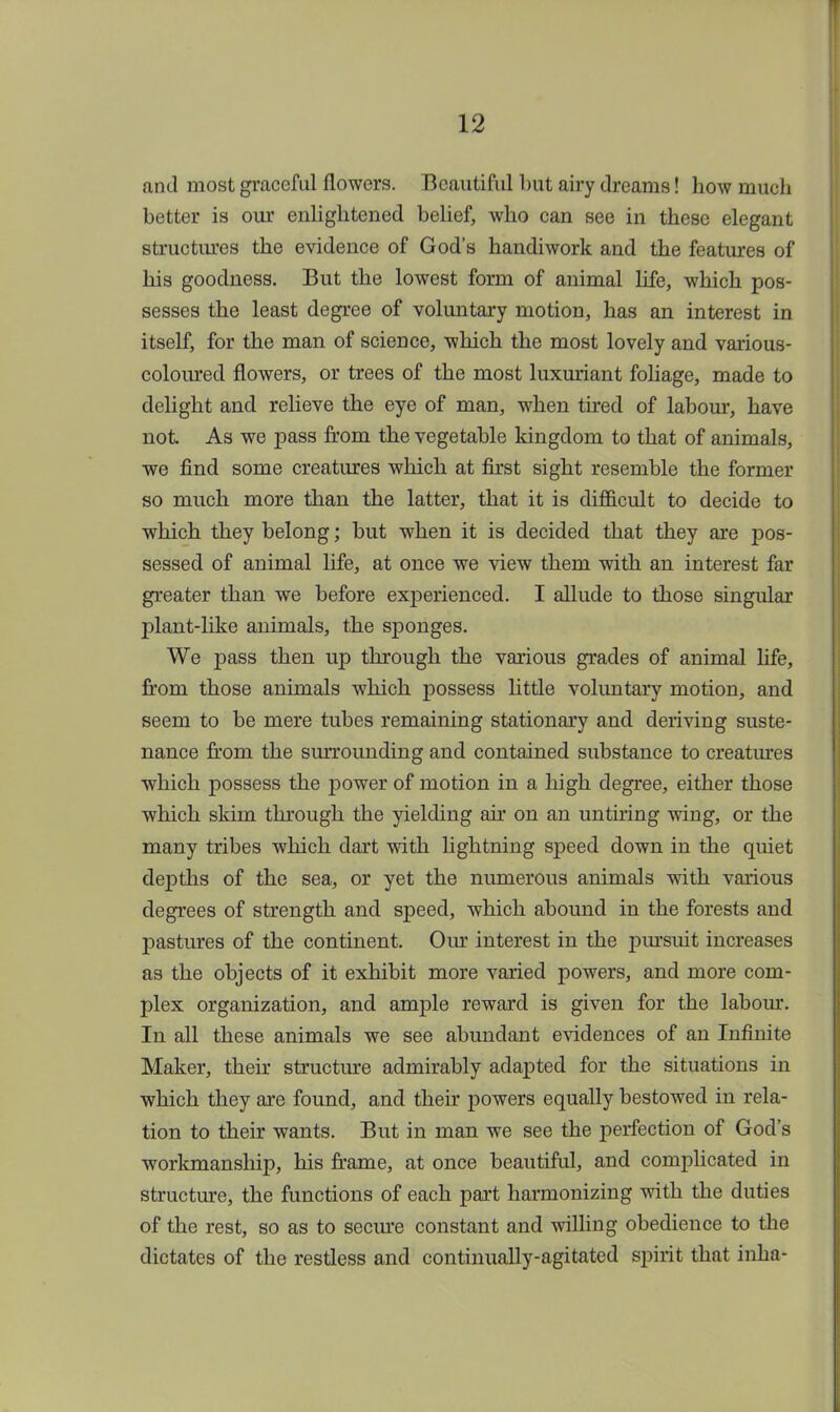 and most graceful flowers. Beautiful but airy dreams! how much better is our enlightened belief, who can see in these elegant structures the evidence of God's handiwork and the features of his goodness. But the lowest form of animal life, which pos- sesses the least degree of voluntary motion, has an interest in itself, for the man of science, which the most lovely and various- coloured flowers, or trees of the most luxuriant foliage, made to delight and relieve the eye of man, when tired of labour, have not As we pass from the vegetable kingdom to that of animals, we find some creatures which at first sight resemble the former so much more than the latter, that it is difficult to decide to which they belong; but when it is decided that they are pos- sessed of animal life, at once we view them with an interest far greater than we before experienced. I allude to those singular plant-like animals, the sponges. We pass then up through the various grades of animal life, from those animals which possess little voluntary motion, and seem to be mere tubes remaining stationary and deriving suste- nance from the surrounding and contained substance to creatures which possess the power of motion in a high degree, either those which skim through the yielding air on an untiring wing, or the many tribes which dart with lightning speed down in the quiet depths of the sea, or yet the numerous animals with various degrees of strength and speed, which abound in the forests and pastures of the continent. Our interest in the pursuit increases as the objects of it exhibit more varied powers, and more com- plex organization, and ample reward is given for the labour. In all these animals we see abundant evidences of an Infinite Maker, their structure admirably adapted for the situations in which they are found, and their powers equally bestowed in rela- tion to their wants. But in man we see the perfection of God's workmanship, his frame, at once beautiful, and complicated in structure, the functions of each part harmonizing with the duties of the rest, so as to secure constant and willing obedience to the dictates of the restless and continually-agitated spirit that inha-