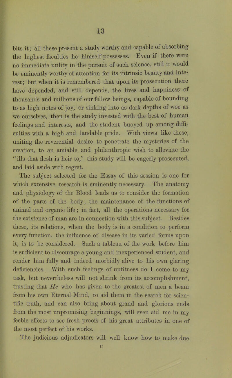 bits it; all these present a study worthy and capable of absorbing the highest faculties he himself possesses. Even if there were no immediate utility in the pursuit of such science, still it would be eminently worthy of attention for its intrinsic beauty and inte- rest; but when it is remembered that upon its prosecution there have depended, and still depends, the lives and happiness of thousands and millions of our fellow beings, capable of bounding to as high notes of joy, or sinking into as dark depths of woe as we ourselves, then is the study invested with the best of human feelings and interests, and the student buoyed up among diffi- culties with a high and laudable pride. With views like these, uniting the reverential desire to penetrate the mysteries of the creation, to an amiable and philanthropic wish to alleviate the ills that flesh is heir to, this study will be eagerly prosecuted, and laid aside with regret. The subject selected for the Essay of this session is one for which extensive research is eminently necessary. The anatomy and physiology of the Blood leads us to consider the formation of the parts of the body; the maintenance of the functions of animal and organic life; in fact, all the operations necessary for the existence of man are in connection with this subject. Besides these, its relations, when the body is in a condition to perform every function, the influence of disease in its varied forms upon it, is to be considered. Such a tableau of the work before him is sufficient to discourage a young and inexperienced student, and render him fully and indeed morbidly alive to his own glaring deficiencies. With such feelings of unfitness do I come to my task, but nevertheless will not shrink from its accomplishment, trusting that He who has given to the greatest of men a beam from his own Eternal Mind, to aid them in the search for scien- tific truth, and can also bring about grand and glorious ends from the most unpromising beginnings, will even aid me in my feeble efforts to see fresh proofs of his great attributes in one of the most perfect of his works. The judicious adjudicators will well know how to make due c