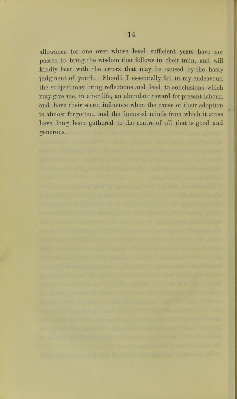 allowance for one over whose head sufficient years have not passed to bring the wisdom that follows in their train, and will kindly bear with the errors that may be caused by the hasty judgment of youth. Should I essentially fail in my endeavour, the subject may bring reflections and lead to conclusions which may give me, in after life, an abundant reward for present labour, and have their secret influence when the cause of then adoption is almost forgotten, and the honored minds from which it arose have long been gathered to the centre of all that is good and generous.