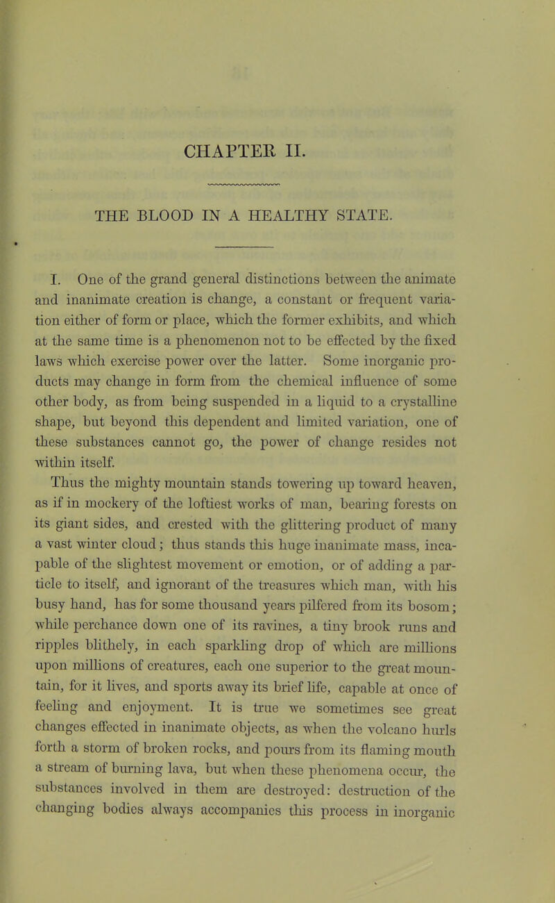 CHAPTER II. THE BLOOD IN A HEALTHY STATE. I. One of the grand general distinctions between the animate and inanimate creation is change, a constant or frequent varia- tion either of form or place, which the former exhibits, and which at the same time is a phenomenon not to be effected by the fixed laws which exercise power over the latter. Some inorganic pro- ducts may change in form from the chemical influence of some other body, as from being suspended in a liquid to a crystalline shape, but beyond this dependent and limited variation, one of these substances cannot go, the power of change resides not within itself. Thus the mighty mountain stands towering up toward heaven, as if in mockery of the loftiest works of man, bearing forests on its giant sides, and crested with the glittering product of many a vast winter cloud; thus stands this huge inanimate mass, inca- pable of the slightest movement or emotion, or of adding a par- ticle to itself, and ignorant of the treasures which man, with his busy hand, has for some thousand years pilfered from its bosom; while perchance down one of its ravines, a tiny brook runs and ripples blithely, in each sparkling drop of which are millions upon millions of creatures, each one superior to the great moun- tain, for it lives, and sports away its brief life, capable at once of feeling and enjoyment. It is true we sometimes see great changes effected in inanimate objects, as when the volcano hurls forth a storm of broken rocks, and pours from its flaming mouth a stream of burning lava, but when these phenomena occur, the substances involved in them are destroyed: destruction of the changing bodies always accompanies this process in inorganic