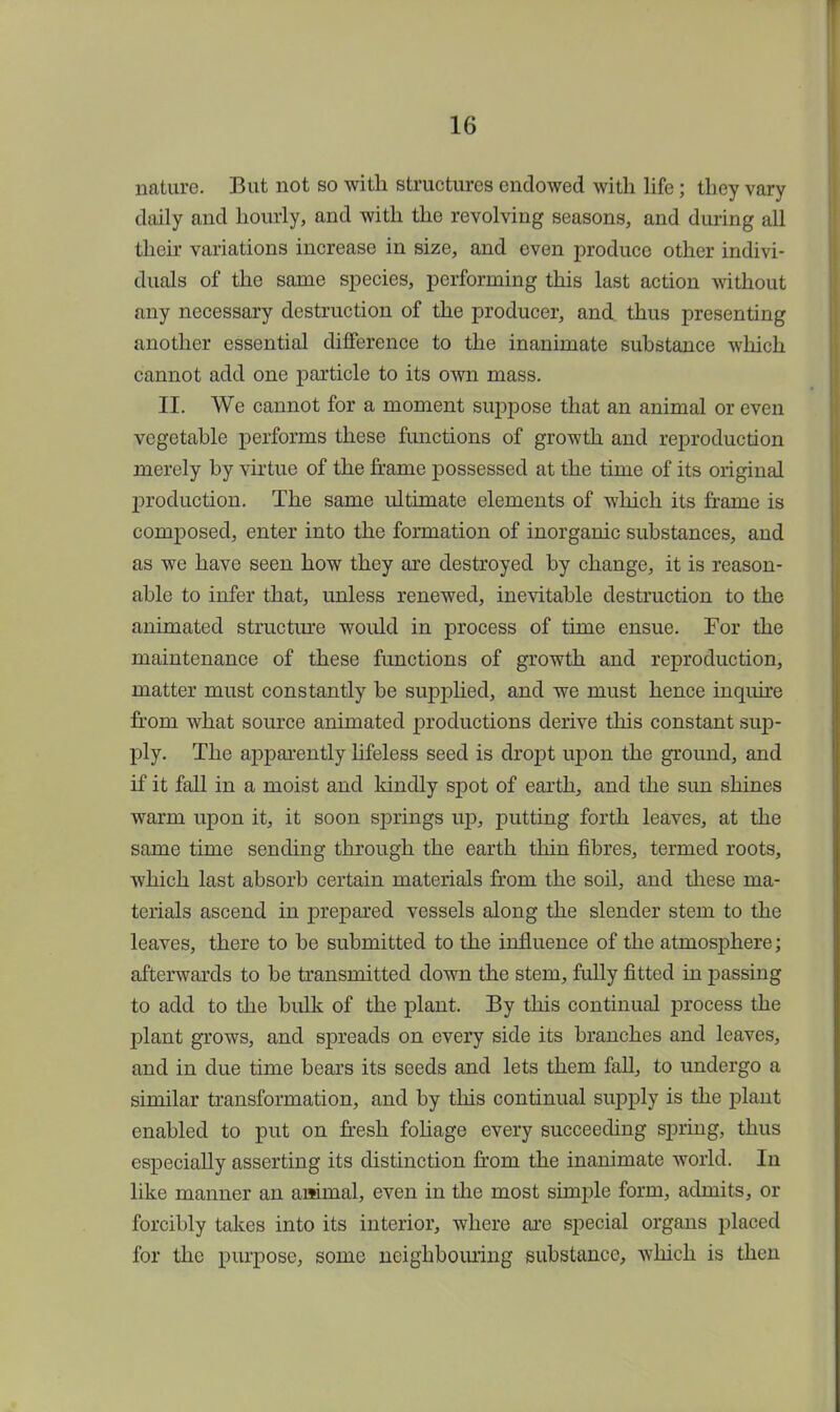 nature. But not so with structures endowed with life; they vary daily and hourly, and with the revolving seasons, and during all their variations increase in size, and even produce other indivi- duals of the same species, performing this last action without any necessary destruction of the producer, and. thus presenting another essential difference to the inanimate substance which cannot add one particle to its own mass. II. We cannot for a moment suppose that an animal or even vegetable performs these functions of growth and reproduction merely by virtue of the frame possessed at the time of its original production. The same ultimate elements of which its frame is composed, enter into the formation of inorganic substances, and as we have seen how they are destroyed by change, it is reason- able to infer that, unless renewed, inevitable destruction to the animated structure would in process of time ensue. For the maintenance of these fimctions of growth and reproduction, matter must constantly be supplied, and we must hence inquire from what source animated productions derive this constant sup- ply. The apparently lifeless seed is dropt upon the ground, and if it fall in a moist and kindly spot of earth, and the sun shines warm upon it, it soon springs up, putting forth leaves, at the same time sending through the earth thin fibres, termed roots, which last absorb certain materials from the soil, and these ma- terials ascend in prepared vessels along the slender stem to the leaves, there to be submitted to the influence of the atmosphere; afterwards to be transmitted down the stem, fully fitted in passing to add to the bulk of the plant. By this continual process the plant grows, and spreads on every side its branches and leaves, and in due time bears its seeds and lets them fall, to undergo a similar transformation, and by this continual supply is the plant enabled to put on fresh foliage every succeeding spring, thus especially asserting its distinction from the inanimate world. In like manner an animal, even in the most simple form, admits, or forcibly takes into its interior, where are special organs placed for the purpose, some neighbouring substance, which is then