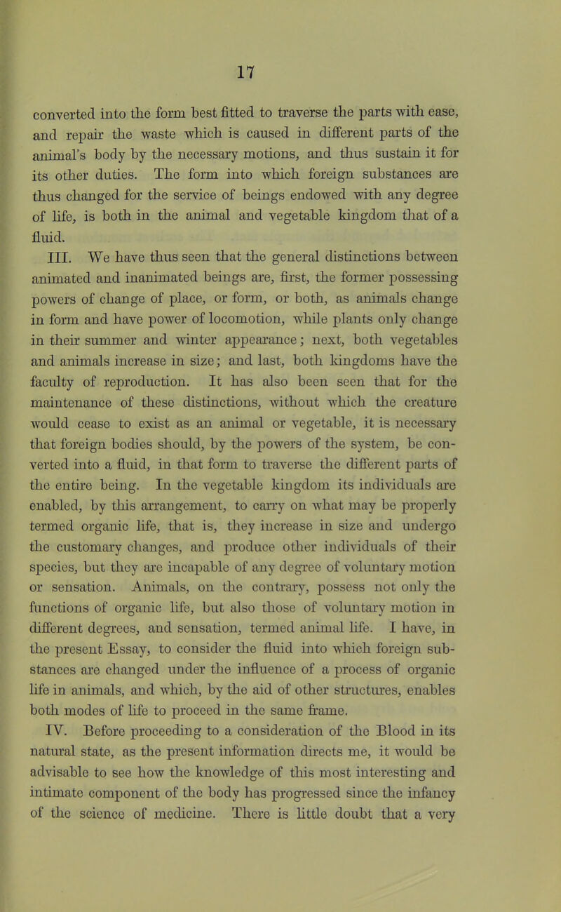 converted into the form best fitted to traverse the parts with ease, and repair the waste which is caused in different parts of the animal's body by the necessary motions, and thus sustain it for its other duties. The form into which foreign substances are thus changed for the service of beings endowed with any degree of life, is both in the animal and vegetable kingdom that of a fluid. III. We have thus seen that the general distinctions between animated and inanimated beings are, first, the former possessing powers of change of place, or form, or both, as animals change in form and have power of locomotion, while plants only change in their summer and winter appearance; next, both vegetables and animals increase in size; and last, both kingdoms have the faculty of reproduction. It has also been seen that for the maintenance of these distinctions, without which the creature would cease to exist as an animal or vegetable, it is necessary that foreign bodies should, by the powers of the system, be con- verted into a fluid, in that form to traverse the different parts of the entire being. In the vegetable kingdom its individuals are enabled, by this arrangement, to carry on what may be properly termed organic life, that is, they increase in size and undergo the customary changes, and produce other individuals of their species, but they are incapable of any degree of voluntary motion or sensation. Animals, on the contrary, possess not only the functions of organic life, but also those of voluntary motion in different degrees, and sensation, termed animal life. I have, in the present Essay, to consider the fluid into which foreign sub- stances are changed under the influence of a process of organic life in animals, and which, by the aid of other structures, enables both modes of life to proceed in the same frame. IV. Before proceeding to a consideration of the Blood in its natural state, as the present information directs me, it would be advisable to see how the knowledge of this most interesting and intimate component of the body has progressed since the infancy of the science of medicine. There is little doubt that a very