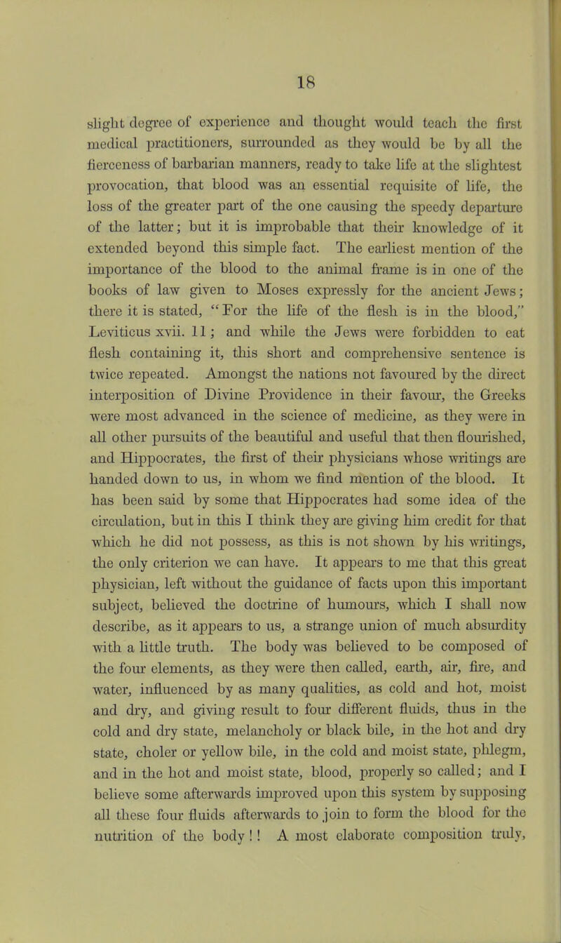 slight dogrco of experience and thought would teach the first medical practitioners, surrounded as they would he by all the fierceness of barbarian manners, ready to take life at the slightest provocation, that blood was an essential requisite of life, the loss of the greater part of the one causing the speedy departure of the latter; but it is improbable that their knowledge of it extended beyond this simple fact. The earliest mention of the importance of the blood to the animal frame is in one of the books of law given to Moses expressly for the ancient Jews; there it is stated,  For the life of the flesh is in the blood, Leviticus xvii. 11; and while the Jews were forbidden to eat flesh containing it, this short and comprehensive sentence is twice repeated. Amongst the nations not favoured by the direct interposition of Divine Providence in their favour, the Greeks were most advanced in the science of medicine, as they were in all other pursuits of the beautiful and useful that then flourished, and Hippocrates, the first of then physicians whose writings are handed down to us, in whom we find mention of the blood. It has been said by some that Hippocrates had some idea of the circulation, but in this I think they are giving him credit for that which he did not possess, as this is not shown by his writings, the only criterion we can have. It appears to me that this great physician, left without the guidance of facts upon this important subject, believed the doctrine of humours, which I shall now describe, as it appears to us, a strange union of much absurdity with a little truth. The body was believed to be composed of the four elements, as they were then called, earth, air, fire, and water, influenced by as many qualities, as cold and hot, moist and dry, and giving result to four different fluids, thus in the cold and dry state, melancholy or black bile, in the hot and dry state, choler or yellow bile, in the cold and moist state, phlegm, and in the hot and moist state, blood, properly so called; and I believe some afterwards improved upon this system by supposing all these four fluids afterwards to join to form the blood for the nutrition of the body !! A most elaborate composition truly,