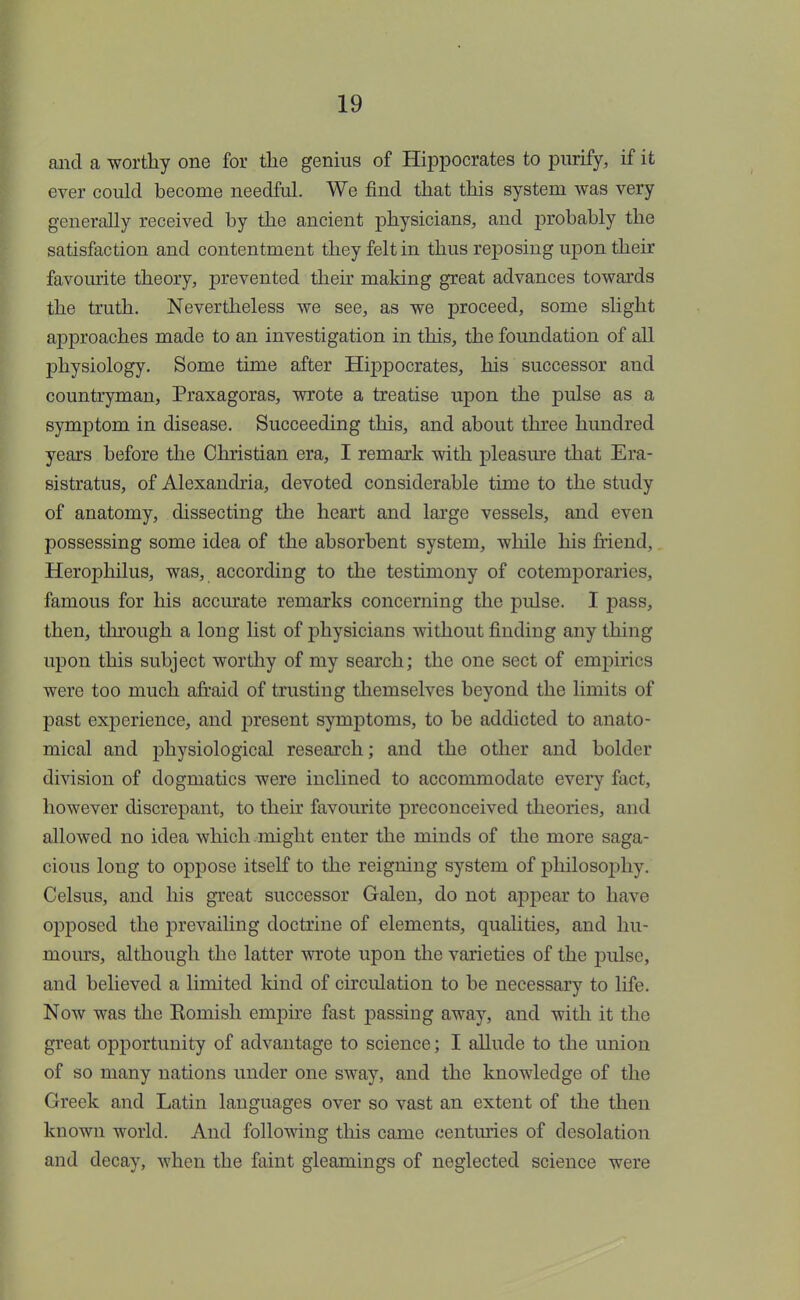and a worthy one for the genius of Hippocrates to purify, if it ever could become needful. We find that this system was very generally received by the ancient physicians, and probably the satisfaction and contentment they felt in thus reposing upon their favourite theory, prevented their making great advances towards the truth. Nevertheless we see, as we proceed, some slight approaches made to an investigation in this, the foundation of all physiology. Some time after Hippocrates, his successor and countryman, Praxagoras, wrote a treatise upon the pulse as a symptom in disease. Succeeding this, and about three hundred years before the Christian era, I remark with pleasure that Era- sistratus, of Alexandria, devoted considerable time to the study of anatomy, dissecting the heart and large vessels, and even possessing some idea of the absorbent system, while his friend, Herophilus, was, according to the testimony of cotemporarics, famous for his accurate remarks concerning the pulse. I pass, then, through a long list of physicians without finding any thing upon this subject worthy of my search; the one sect of empirics were too much afraid of trusting themselves beyond the limits of past experience, and present symptoms, to be addicted to anato- mical and physiological research; and the other and bolder division of dogmatics were inclined to accommodate every fact, however discrepant, to their favourite preconceived theories, and allowed no idea which might enter the minds of the more saga- cious long to oppose itself to the reigning system of philosophy. Celsus, and his great successor Galen, do not appear to have opposed the prevailing doctrine of elements, qualities, and hu- mours, although the latter wrote upon the varieties of the pulse, and believed a limited land of circulation to be necessary to life. Now was the Koinish empire fast passing away, and with it the great opportunity of advantage to science; I allude to the union of so many nations under one sway, and the knowledge of the Greek and Latin languages over so vast an extent of the then known world. And following this came centuries of desolation and decay, when the faint gleamings of neglected science were