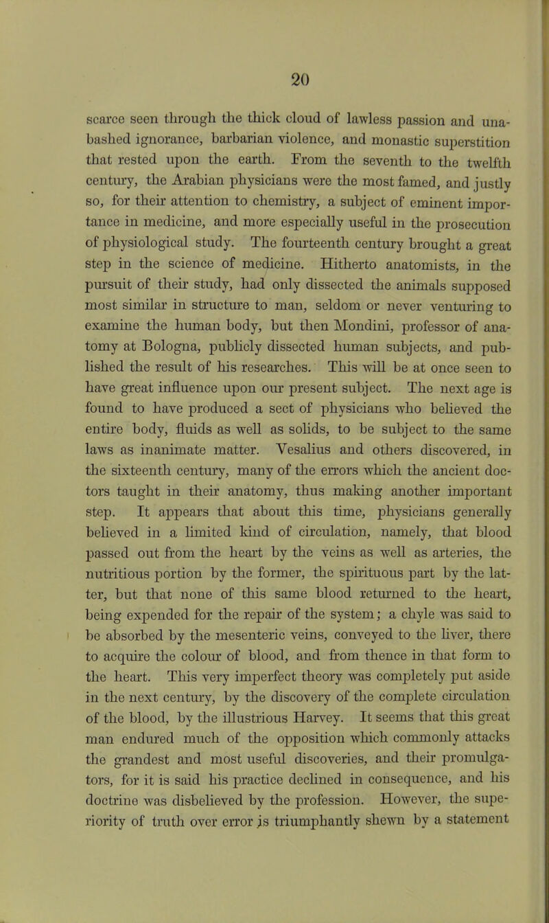 scarce seen through the thick cloud of lawless passion and una- bashed ignorance, barbarian violence, and monastic superstition that rested upon the earth. From the seventh to the twelfth century, the Arabian physicians were the most famed, and justly so, for their attention to chemistry, a subject of eminent impor- tance in medicine, and more especially useful in the prosecution of physiological study. The fourteenth century brought a great step in the science of medicine. Hitherto anatomists, in the pursuit of their study, had only dissected the animals supposed most similar in structure to man, seldom or never venturing to examine the human body, but then Mondini, professor of ana- tomy at Bologna, publicly dissected human subjects, and pub- lished the result of his researches. This will be at once seen to have great influence upon our present subject. The next age is found to have produced a sect of physicians who believed the entire body, fluids as well as solids, to be subject to the same laws as inanimate matter. Vesalius and others discovered, in the sixteenth century, many of the errors which the ancient doc- tors taught in their anatomy, thus making another important step. It appears that about this time, physicians generally believed in a limited kind of circulation, namely, that blood passed out from the heart by the veins as well as arteries, the nutritious portion by the former, the spirituous part by the lat- ter, but that none of this same blood returned to the heart, being expended for the repair of the system; a chyle was said to be absorbed by the mesenteric veins, conveyed to the liver, there to acquire the colour of blood, and from thence in that form to the heart. This very imperfect theory was completely put aside in the next century, by the discovery of the complete circulation of the blood, by the illustrious Harvey. It seems that this great man endured much of the opposition which commonly attacks the grandest and most useful discoveries, and then promulga- tors, for it is said his practice declined in consequence, and his doctrine was disbelieved by the profession. However, the supe- riority of truth over error is triumphantly shewn by a statement