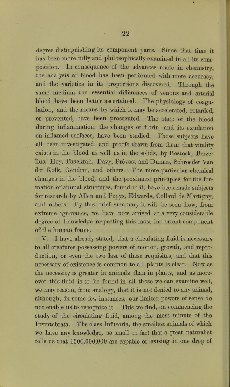 degree distinguishing its component parts. Since that time it has been more fully and philosophically examined in all its com- position. In consequence of the advances made in chemistry, the analysis of blood has been performed with more accuracy, and the varieties in its proportions discovered. Through the same medium the essential differences of venous and arterial blood have been better ascertained. The physiology of coagu- lation, and the means by which it may be accelerated, retarded, or prevented, have been prosecuted. The state of the blood during inflammation, the changes of fibrin, and its exudation on inflamed surfaces, have been studied. These subjects have all been investigated, and proofs drawn from them that vitality exists in the blood as well as in the solids, by Bostock, Berze- lius, Hey, Thackrah, Davy, Prevost and Dumas, Schroeder Van der Kolk, Gendrin, and others. The more particular chemical changes in the blood, and the proximate principles for the for- mation of animal structures, found in it, have been made subjects for research by Allen and Pepys, Edwards, Collard de Martigny, and others. By this brief summary it will be seen how, from extreme ignorance, we have now arrived at a very considerable degree of knowledge respecting this most important component of the human frame. V. I have already stated, that a circulating fluid is necessary to all creatines possessing powers of motion, growth, and repro- duction, or even the two last of these requisites, and that this necessary of existence is common to all plants is clear. Now as the necessity is greater in animals than in plants, and as more- over this fluid is to be found in all those we can examine well, we may reason, from analogy, that it is not denied to any animal, although, in some few instances, our limited powers of sense do not enable us to recognize it. This we find, on commencing the study of the circulating fluid, among the most minute of the Invertebrata. The class Infusoria, the smallest animals of which we have any knowledge, so small in fact that a great naturalist tells us that 1500,000,000 are capable of exising in one drop of