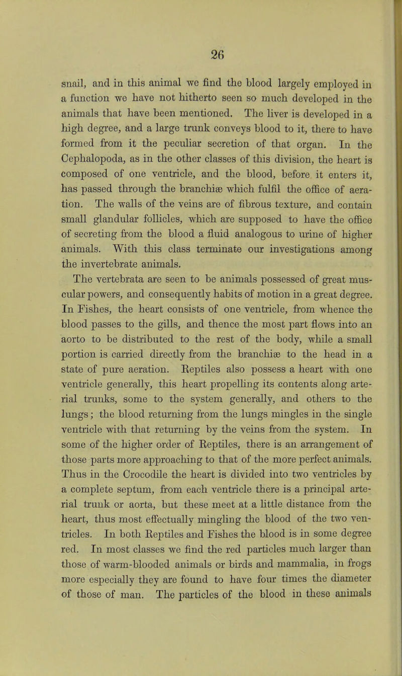 2fi snail, and in this animal we find the blood largely employed in a function we have not hitherto seen so much developed in the animals that have been mentioned. The liver is developed in a high degree, and a large trunk conveys blood to it, there to have formed from it the peculiar secretion of that organ. In the Cephalopoda, as in the other classes of this division, the heart is composed of one ventricle, and the blood, before it enters it, has passed through the branchiae which fulfil the office of aera- tion. The walls of the veins are of fibrous texture, and contain small glandular follicles, which are supposed to have the office of secreting from the blood a fluid analogous to mine of higher animals. With this class terminate our investigations among the invertebrate animals. The vertebrata are seen to be animals possessed of great mus- cular powers, and consequently habits of motion in a great degree. In Fishes, the heart consists of one ventricle, from whence the blood passes to the gills, and thence the most part flows into an aorto to be distributed to the rest of the body, while a small portion is carried directly from the branchiae to the head in a state of pure aeration. Reptiles also possess a heart with one ventricle generally, this heart propelling its contents along arte- rial trunks, some to the system generally, and others to the lungs; the blood returning from the lungs mingles in the single ventricle with that returning by the veins from the system. In some of the higher order of Reptiles, there is an arrangement of those parts more approaching to that of the more perfect animals. Thus in the Crocodile the heart is divided into two ventricles by a complete septum, from each ventricle there is a principal arte- rial trunk or aorta, but these meet at a little distance from the heart, thus most effectually mingling the blood of the two ven- tricles. In both Reptiles and Fishes the blood is in some degree red. In most classes we find the red particles much larger than those of warm-blooded animals or birds and niarnnialia, in frogs more especially they are found to have four times the diameter of those of man. The particles of the blood in these animals