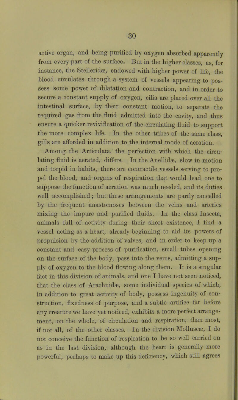 active organ, and being purified by oxygen absorbed apparently from every part of the surface. But in the higher classes, as, for instance, the Stelleridse, endowed with higher power of life, the blood circulates through a system of vessels appearing to pos- sess some power of dilatation and contraction, and in order to secure a constant supply of oxygen, cilia are placed over all the intestinal surface, by their constant motion, to separate the required gas from the fluid admitted into the cavity, and thus ensure a quicker revivification of the circulating fluid to support the more complex life. In the other tribes of the same class, gills are afforded in addition to the internal mode of aeration. Among the Articulata, the perfection with which the circu- lating fluid is aerated, differs. In the Anellidse, slow in motion and torpid in habits, there are contractile vessels serving to pro- pel the blood, and organs of respiration that would lead one to suppose the function of aeration was much needed, and its duties well accomplished; but these arrangements are partly cancelled by the frequent anastomoses between the veins and arteries mixing the impure and purified fluids. In the class Insecta, animals full of activity during their short existence, I find a vessel acting as a heart, already beginning to aid its powers of projDulsion by the addition of valves, and in order to keep up a constant and easy process of purification, small tubes opening on the surface of the body, pass into the veins, admitting a sup- ply of oxygen to the blood flowing along them. It is a singular fact in this division of animals, and one I have not seen noticed, that the class of Arachnidse, some individual species of which, in addition to great activity of body, possess ingenuity of con- struction, fixedness of purpose, and a subtle artifice far before any creature we have yet noticed, exhibits a more perfect arrange- ment, on the whole, of circulation and respiration, than most, if not all, of the other classes. In the division Molluscee, I do not conceive the function of respiration to be so well carried on as in the last division, although the heart is generally more powerful, perhaps to make up this deficiency, which still agrees