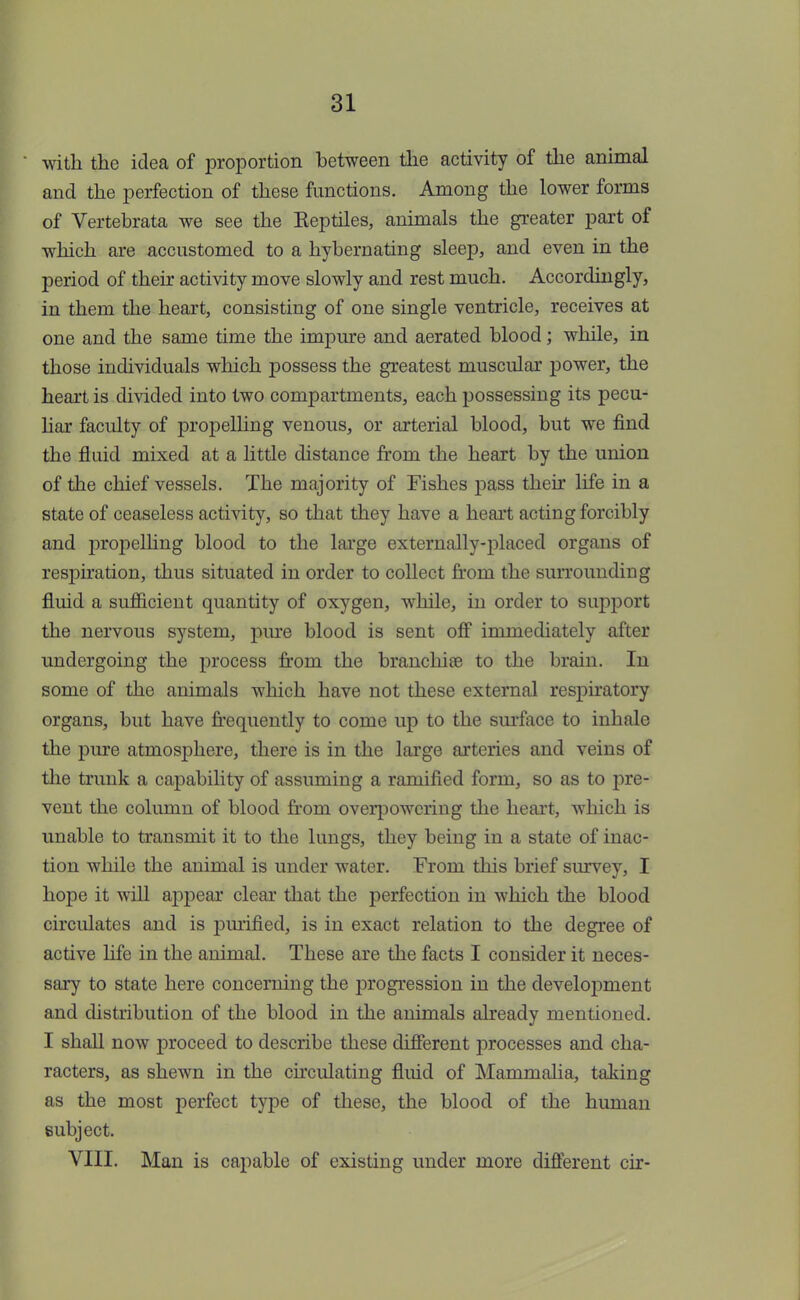 with the idea of proportion between the activity of the animal and the perfection of these functions. Among the lower forms of Vertebrate we see the Eeptiles, animals the greater part of which are accustomed to a hybernating sleep, and even in the period of their activity move slowly and rest much. Accordingly, in them the heart, consisting of one single ventricle, receives at one and the same time the impure and aerated blood; while, in those individuals which possess the greatest muscular power, the heart is divided into two compartments, each possessing its pecu- liar faculty of propelling venous, or arterial blood, but we find the fluid mixed at a little distance from the heart by the union of the chief vessels. The majority of Fishes pass their life in a state of ceaseless activity, so that they have a heart acting forcibly and propelling blood to the large externally-placed organs of respiration, thus situated in order to collect from the surrounding fluid a sufficient quantity of oxygen, while, in order to support the nervous system, pure blood is sent off immediately after undergoing the process from the branchiee to the brain. In some of the animals which have not these external respiratory organs, but have frequently to come up to the surface to inhale the pure atmosphere, there is in the large arteries and veins of the trunk a capability of assuming a ramified form, so as to pre- vent the column of blood from overpowering the heart, which is unable to transmit it to the lungs, they being in a state of inac- tion while the animal is under water. From this brief survey, I hope it will appear clear that the perfection in which the blood circulates and is purified, is in exact relation to the degree of active life in the animal. These are the facts I consider it neces- sary to state here concerning the progression in the development and distribution of the blood in the animals already mentioned. I shall now proceed to describe these different processes and cha- racters, as shewn in the circulating fluid of Mammalia, taking as the most perfect type of these, the blood of the human subject. VIII. Man is capable of existing under more different cir-