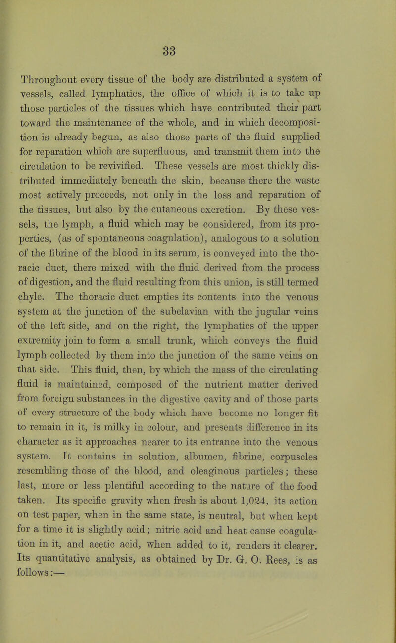 Throughout every tissue of the body are distributed a system of vessels, called lymphatics, the office of which it is to take up those particles of the tissues which have contributed their part toward the maintenance of the whole, and in which decomposi- tion is already begun, as also those parts of the fluid supplied for reparation which are superfluous, and transmit them into the circulation to be revivified. These vessels are most thickly dis- tributed immediately beneath the skin, because there the waste most actively proceeds, not only in the loss and reparation of the tissues, but also by the cutaneous excretion. By these ves- sels, the lymph, a fluid which may be considered, from its pro- perties, (as of spontaneous coagulation), analogous to a solution of the fibrine of the blood in its serum, is conveyed into the tho- racic duct, there mixed with the fluid derived from the process of digestion, and the fluid resulting from this union, is still termed chyle. The thoracic duct empties its contents into the venous system at the junction of the subclavian with the jugular veins of the left side, and on the right, the lymphatics of the upper extremity join to form a small trunk, which conveys the fluid lymph collected by them into the junction of the same veins on that side. This fluid, then, by which the mass of the circulating fluid is maintained, composed of the nutrient matter derived from foreign substances in the digestive cavity and of those parts of every structure of the body which have become no longer fit to remain in it, is milky in colour, and presents difference in its character as it approaches nearer to its entrance into the venous system. It contains in solution, albumen, fibrine, corpuscles resembling those of the blood, and oleaginous particles; these last, more or less plentiful according to the nature of the food taken. Its specific gravity when fresh is about 1,024, its action on test paper, when in the same state, is neutral, but when kept for a time it is slightly acid; nitric acid and heat cause coagula- tion in it, and acetic acid, when added to it, renders it clearer. Its quantitative analysis, as obtained by Dr. G, 0. Rees, is as follows:—