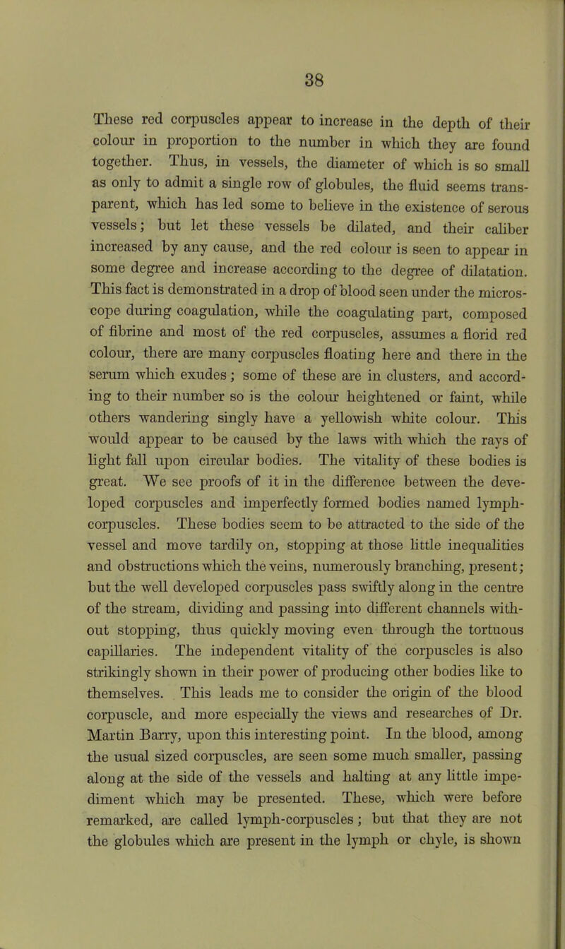 These red corpuscles appear to increase in the depth of their colour in proportion to the number in which they are found together. Thus, in vessels, the diameter of which is so small as only to admit a single row of globules, the fluid seems trans- parent, which has led some to believe in the existence of serous vessels; but let these vessels be dilated, and their caliber increased by any cause, and the red colour is seen to appear in some degree and increase according to the degree of dilatation. This fact is demonstrated in a drop of blood seen under the micros- cope during coagulation, while the coagulating part, composed of fibrine and most of the red corpuscles, assumes a florid red colour, there are many corpuscles floating here and there in the serum which exudes; some of these are in clusters, and accord- ing to their number so is the colour heightened or faint, while others wandering singly have a yellowish white colour. This would appear to be caused by the laws with which the rays of light fall upon circular bodies. The vitality of these bodies is great. We see proofs of it in the difference between the deve- loped corpuscles and imperfectly formed bodies named lymph- corpuscles. These bodies seem to be attracted to the side of the vessel and move tardily on, stopping at those little inequalities and obstructions which the veins, numerously branching, present; but the well developed corpuscles pass swiftly along in the centre of the stream, dividing and passing into different channels with- out stopping, thus quickly moving even through the tortuous capillaries. The independent vitality of the corpuscles is also strikingly shown in their power of producing other bodies like to themselves. This leads me to consider the origin of the blood corpuscle, and more especially the views and researches of Dr. Martin Barry, upon this interesting point. In the blood, among the usual sized corpuscles, are seen some much smaller, passing along at the side of the vessels and halting at any little impe- diment which may be presented. These, which were before remarked, are called lymph-corpuscles; but that they are not the globules which are present in the lymph or chyle, is shown