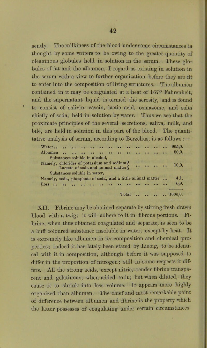 sently. The rnilkiness of the blood under some circumstances is thought by some writers to be owing to the greater quantity of oleaginous globules held in solution in the serum. These glo- bules of fat and the albumen, I regard as existing in solution in the serum with a view to further organization before they are fit to enter into the composition of living structures. The albumen contained in it may be coagulated at a heat of 167° Fahrenheit, and the supernatant liquid is termed the serosity, and is found to consist of salivin, casein, lactic acid, osmazome, and salts chiefly of soda, held in solution by water. Thus we see that the proximate principles of the several secretions, saliva, milk, and bile, are held in solution in this part of the blood. The quanti- tative analysis of serum, according to Berzelius, is as follows:— Water 905,0. Albumen 80,0. Substances soluble in alcohol, Namely, chlorides of potassium and sodium? jq q Lactate of soda and auimal matter 5 * ** ' Substances soluble in water, Namely, soda, phosphate of soda, and a little animal matter .. 4,1. Loss 0,9. Total 1000,0. XII. Fibrine may be obtained separate by stirring fresh drawn blood with a twig; it will adhere to it in fibrous portions. Fi- brine, when thus obtained coagulated and separate, is seen to be a buff coloured substance insoluble in water, except by heat. It is extremely like albumen in its composition and chemical pro- perties ; indeed it has lately been stated by Liebig, to be identi- cal with it in composition, although before it was supposed to differ in the proportion of nitrogen; still in some respects it dif- fers. All the strong acids, except nitric, render fibrine transpa- rent and gelatinous, when added to it; but when diluted, they cause it to shrink into less volume. It appears more highly organized than albumen. The chief and most remarkable point of difference between albumen and fibrine is the property which the latter possesses of coagulating under certain circumstances.