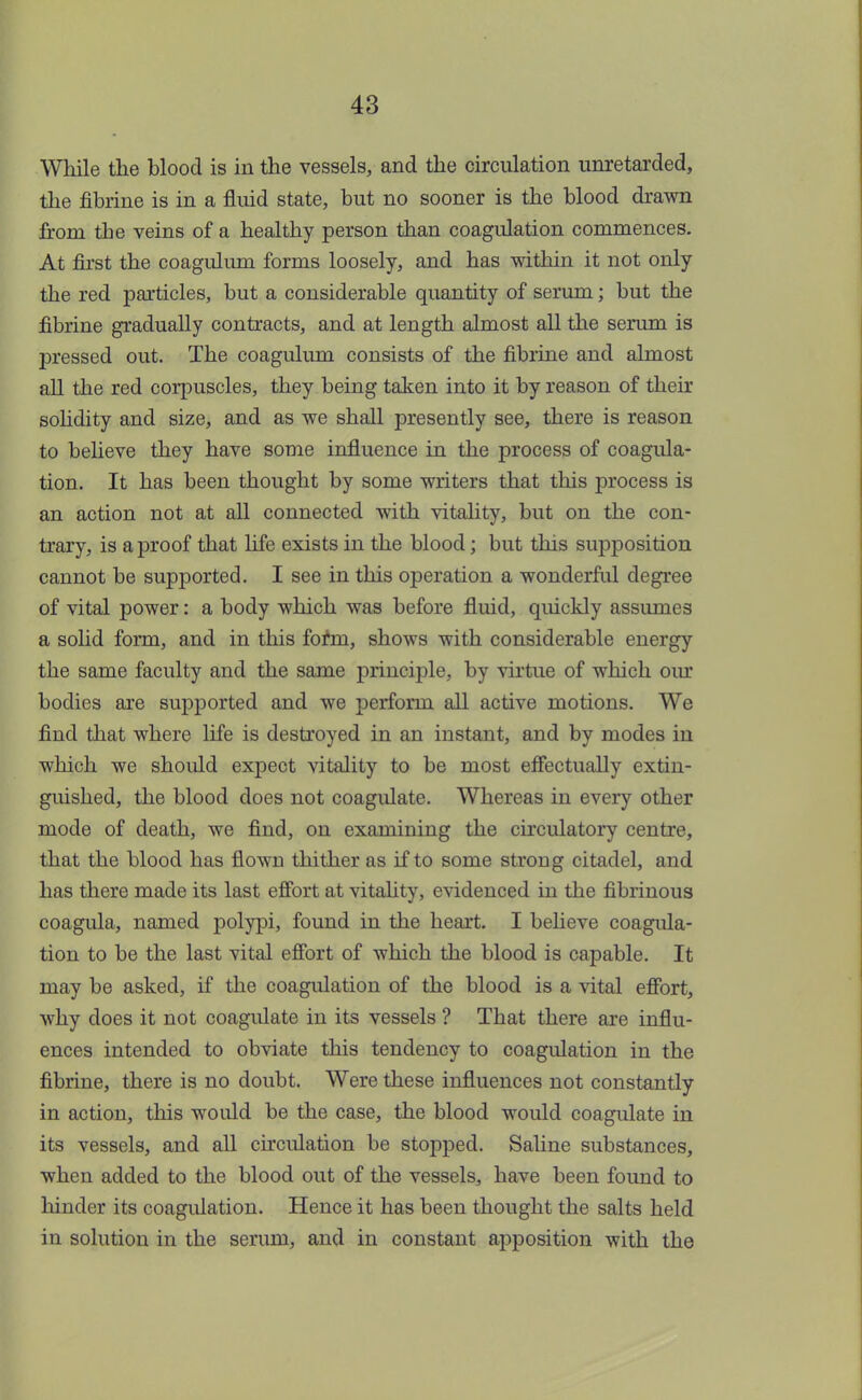 While the blood is in the vessels, and the circulation unretarded, the fibrine is in a fluid state, but no sooner is the blood drawn from the veins of a healthy person than coagulation commences. At first the coagulum forms loosely, and has within it not only the red particles, but a considerable quantity of serum; but the fibrine gradually contracts, and at length almost all the serum is pressed out. The coagulum consists of the fibrine and almost all the red corpuscles, they being taken into it by reason of their solidity and size, and as we shall presently see, there is reason to believe they have some influence in the process of coagula- tion. It has been thought by some writers that this process is an action not at all connected with vitality, but on the con- trary, is a proof that life exists in the blood; but this supposition cannot be supported. I see in this operation a wonderful degree of vital power: a body which was before fluid, quickly assumes a solid form, and in this form, shows with considerable energy the same faculty and the same principle, by virtue of which our bodies are supported and we perform all active motions. We find that where life is destroyed in an instant, and by modes in which we should expect vitality to be most effectually extin- guished, the blood does not coagulate. Whereas in every other mode of death, we find, on examining the circulatory centre, that the blood has flown thither as if to some strong citadel, and has there made its last effort at vitality, evidenced in the fibrinous coagula, named polypi, found in the heart. I believe coagula- tion to be the last vital effort of which the blood is capable. It may be asked, if the coagulation of the blood is a vital effort, why does it not coagulate in its vessels ? That there are influ- ences intended to obviate this tendency to coagulation in the fibrine, there is no doubt. Were these influences not constantly in action, this would be the case, the blood would coagulate in its vessels, and all circulation be stopped. Saline substances, when added to the blood out of the vessels, have been found to hinder its coagulation. Hence it has been thought the salts held in solution in the serum, and in constant apposition with the