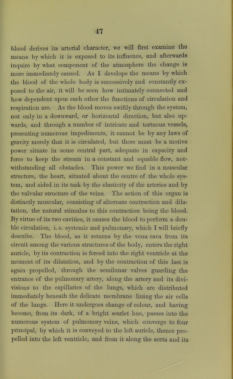 blood derives its arterial character, we will first examine the means by which it is exposed to its influence, and afterwards inquire by what component of the atmosphere the change is more immediately caused. As I develope the means by which the blood of the whole body is successively and constantly ex- posed to the air, it will be seen how intimately connected and how dependent upon each other the functions of circulation and respiration are. As the blood moves swiftly through the system, not only in a downward, or horizontal direction, but also up- wards, and through a number of intricate and tortuous vessels, presenting numerous impediments, it cannot be by any laws of gravity merely that it is circulated, but there must be a motive power situate in some central part, adequate in capacity and force to keep the stream in a constant and equable flow, not- withstanding all obstacles. This power we find in a muscular structure, the heart, situated about the centre of the whole sys- tem, and aided in its task by the elasticity of the arteries and by the valvular structure of the veins. The action of this organ is distinctly muscular, consisting of alternate contraction and dila- tation, the natural stimulus to this contraction being the blood. By virtue of its two cavities, it causes the blood to perform a dou- ble circulation, i. e. systemic and pulmonary, which I will briefly describe. The blood, as it returns by the vena cava from its circuit among the various structures of the body, enters the right auricle, by its contraction is forced into the right ventricle at the moment of its dilatation, and by the contraction of this last is again propelled, through the semilunar valves guarding the entrance of the pulmonary artery, along the artery and its divi- visious to the capillaries of the lungs, which are distributed immediately beneath the delicate membrane lining the air cells of the lungs. Here it undergoes ohange of colour, and having become, from its dark, of a bright scarlet hue, passes into the numerous system of pulmonory veins, which converge to four principal, by which it is conveyed to the left auricle, thence pro- pelled into the left ventricle, and from it along the aorta and its