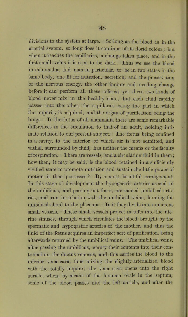  divisions to the system at large. So long as the blood is in the arterial system, so long does it continue of its florid colour; but when it reaches the capillaries, a change takes place, and in the first small veins it is seen to be dark. Thus we see the blood in mammalia, and man in particular, to be in two states in the same body, one fit for nutrition, secretion, and the preservation of the nervous energy, the other impure and needing change before it can perform all these offices; yet these two kinds of blood never mix in the healthy state, but each fluid rapidly passes into the other, the capillaries being the part in which the impurity is acquired, and the organ of purification being the lungs. In the foetus of all mammalia there are some remarkable differences in the circulation to that of an adult, holding inti- mate relation to our present subject. The foetus being confined in a cavity, to the interior of which air is not admitted, and withal, surrounded by fluid, has neither the means or the faculty of respiration. There are vessels, and a circulating fluid in them; how then, it may be said, is the blood retained in a sufficiently vivified state to promote nutrition and sustain the little power of motion it then possesses ? By a most beautiful arrangement. In this stage of development the hypogastric arteries ascend to the umbilicus, and passing out there, are named umbilical arte- ries, and run in relation with the umbilical veins, forming the umbilical chord to the placenta. In it they divide into numerous small vessels. These small vessels project in tufts into the ute- rine sinuses, through which circulates the blood brought by the spermatic and hypogastric arteries of the mother, and thus the fluid of the foetus acquires an imperfect sort of purification, being afterwards returned by the umbilical veins. The umbilical veins, after passing the umbilicus, empty their contents into their con- tinuation, the ductus venosus, and this carries the blood to the inferior vena cava, thus mixing the slightly arterialized blood with the totally impure; the vena cava opens into the right auricle, when, by means of the foramen ovale in the septum, some of the blood passes into the left auricle, and after the