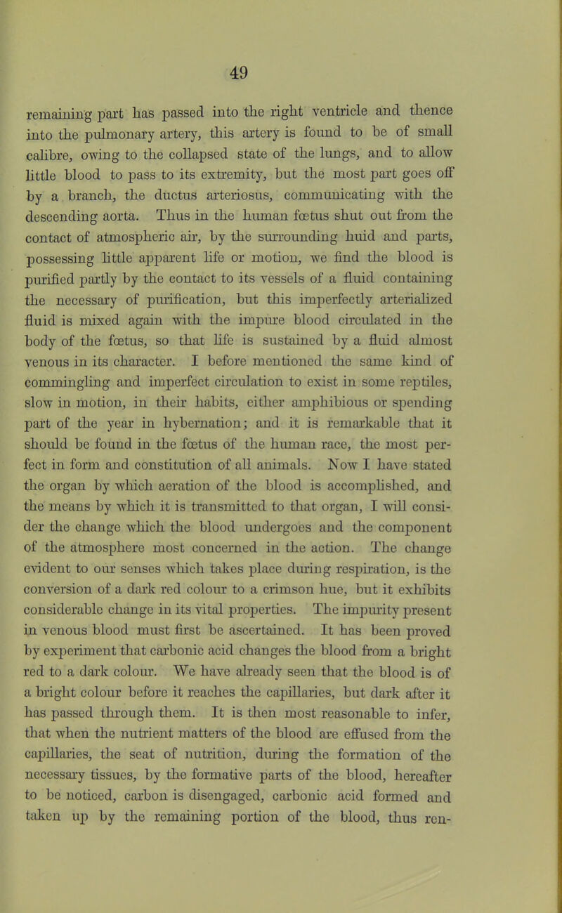 remaining part lias passed into the right ventricle and thence into the pulmonary artery, this artery is found to be of small calibre, owing to the collapsed state of the lungs, and to allow little blood to pass to its extremity, but the most part goes off by a branch, the ductus arteriosus, communicating with the descending aorta. Thus in the hiunan foetus shut out from the contact of atmospheric air, by the surrounding huid and parts, possessing little apparent life or motion, we find the blood is purified partly by the contact to its vessels of a fluid containing the necessary of purification, but this imperfectly arterialized fluid is mixed again with the impure blood circulated in the body of the foetus, so that life is sustained by a fluid almost venous in its character. I before mentioned the same kind of commingling and imperfect circulation to exist in some reptiles, slow in motion, in their habits, either amphibious or spending part of the year in hybernation; and it is remarkable that it should be found in the foetus of the hiunan race, the most per- fect in form and constitution of all animals. Now I have stated the organ by which aeration of the blood is accomplished, and the means by which it is transmitted to that organ, I will consi- der the change which the blood undergoes and the component of the atmosphere most concerned in the action. The change evident to our senses which takes place during respiration, is the conversion of a dark red colour to a crimson hue, but it exhibits considerable change in its vital properties. The impurity present in venous blood must first be ascertained. It has been proved by experiment that carbonic acid changes the blood from a bright red to a dark colour. We have already seen that the blood is of a bright colour before it reaches the capillaries, but dark after it has passed through them. It is then most reasonable to infer, that when the nutrient matters of the blood are effused from the capillaries, the seat of nutrition, dming the formation of the necessary tissues, by the formative parts of the blood, hereafter to be noticed, carbon is disengaged, carbonic acid formed and taken up by the remaining portion of the blood, thus ren-