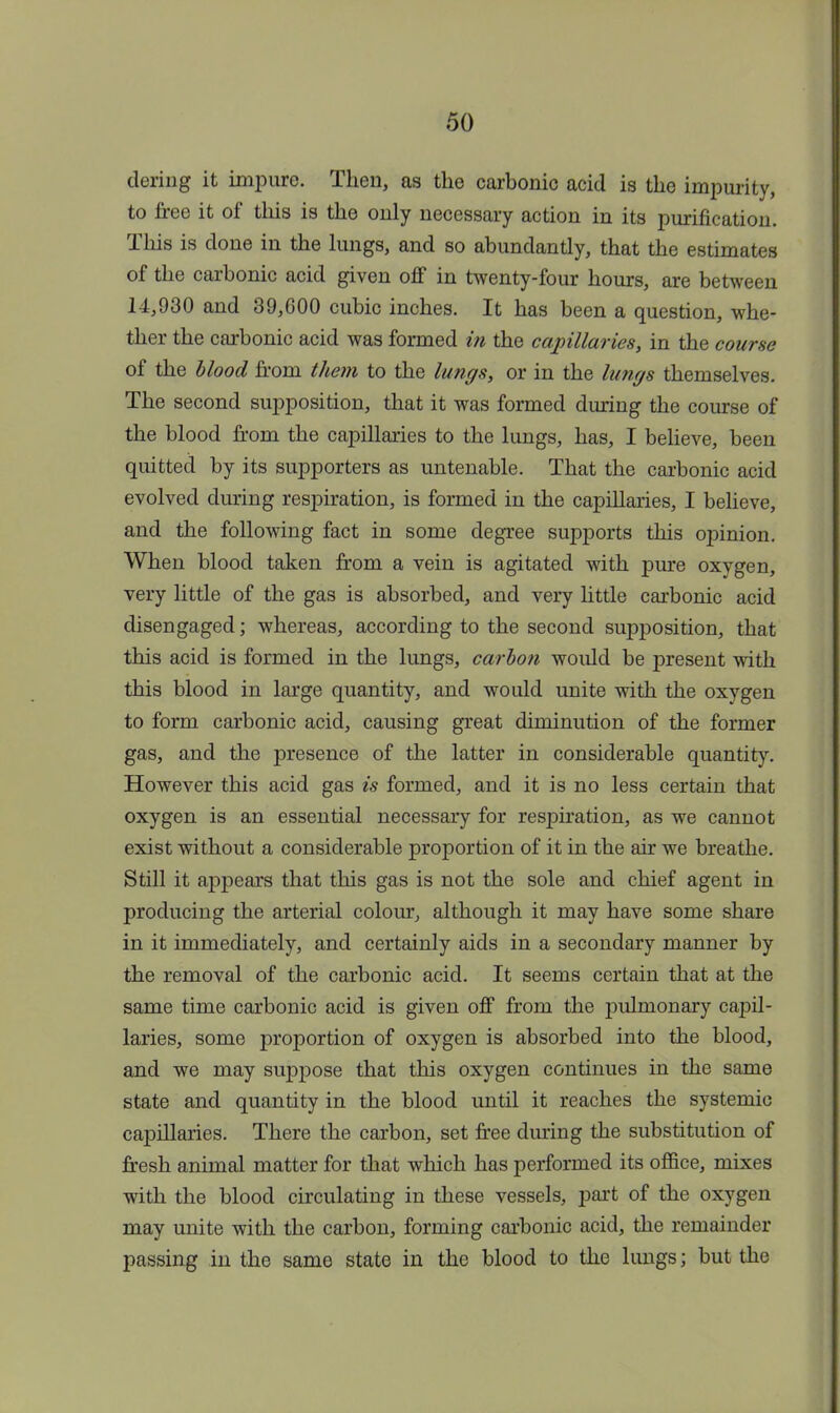 dering it impure. Then, as the carbonic acid is the impurity, to tree it of this is the only necessary action in its purification. This is done in the lungs, and so abundantly, that the estimates of the carbonic acid given off in twenty-four hours, are between 14,930 and 39,600 cubic inches. It has been a question, whe- ther the carbonic acid was formed in the capillaries, in the course of the blood from them to the lungs, or in the lungs themselves. The second supposition, that it was formed during the course of the blood from the capillaries to the lungs, has, I believe, been quitted by its supporters as untenable. That the carbonic acid evolved during respiration, is formed in the capillaries, I believe, and the following fact in some degree supports this opinion. When blood taken from a vein is agitated with pure oxygen, very little of the gas is absorbed, and very little carbonic acid disengaged; whereas, according to the second supposition, that this acid is formed in the lungs, carbon would be present with this blood in large quantity, and would unite with the oxygen to form carbonic acid, causing great diminution of the former gas, and the presence of the latter in considerable quantity. However this acid gas is formed, and it is no less certain that oxygen is an essential necessary for respiration, as we cannot exist without a considerable proportion of it in the air we breathe. Still it appears that this gas is not the sole and chief agent in producing the arterial colour, although it may have some share in it immediately, and certainly aids in a secondary manner by the removal of the carbonic acid. It seems certain that at the same time carbonic acid is given off from the pulmonary capil- laries, some proportion of oxygen is absorbed into the blood, and we may suppose that this oxygen continues in the same state and quantity in the blood until it reaches the systemic capillaries. There the carbon, set free during the substitution of fresh animal matter for that which has performed its office, mixes with the blood circulating in these vessels, part of the oxygen may unite with the carbon, forming carbonic acid, the remainder passing in the same state in the blood to the lungs; but the