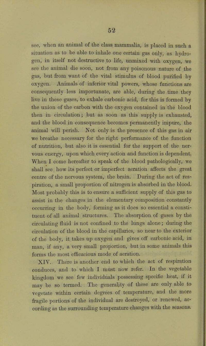 see, when an animal of the class mammalia, is placed in such a situation as to be able to inhale one certain gas only, as hydro- gen, in itself not destructive to life, unmixed with oxygen, we see the animal die soon, not from any poisonous nature of the gas, but from want of the vital stimulus of blood purified by oxygen. Animals of inferior vital powers, whose functions are consequently less importunate, are able, during the time they live in these gases, to exhale carbonic acid, for this is formed by the union of the carbon with the oxygen contained in the blood then in circulation; but as soon as this supply is exhausted, and the blood in consequence becomes permanently impure, the animal will perish. Not only is the presence of this gas in air we breathe necessary for the right performance of the function of nutrition, but also it is essential for the support of the ner- vous energy, upon which every action and function is dependent. When I come hereafter to speak of the blood pathologically, we shall see how its perfect or imperfect aeration affects the great centre of the nervous system, the brain. During the act of res- piration, a small proportion of nitrogen is absorbed in the blood. Most probably this is to ensure a sufficient supply of this gas to assist in the changes in the elementary composition constantly occurring in the body, forming as it does so essential a consti- tuent of all animal structures. The absorption of gases by the circulating fluid is not confined to the lungs alone; dining the circulation of the blood in the capillaries, so near to the exterior of the body, it takes up oxygen and gives off carbonic acid, in man, if any, a very small proportion, but in some animals this forms the most efficacious mode of aeration. XIV. There is another end to which the act of respiration conduces, and to which I must now refer. In the vegetable kingdom we see few individuals possessing specific heat, if it may be so termed. The generality of these are only able to vegetate within certain degrees of temperature, and the more fragile portions of the individual are destroyed, or renewed, ac- cording as the surrounding temperature changes with the seasons.
