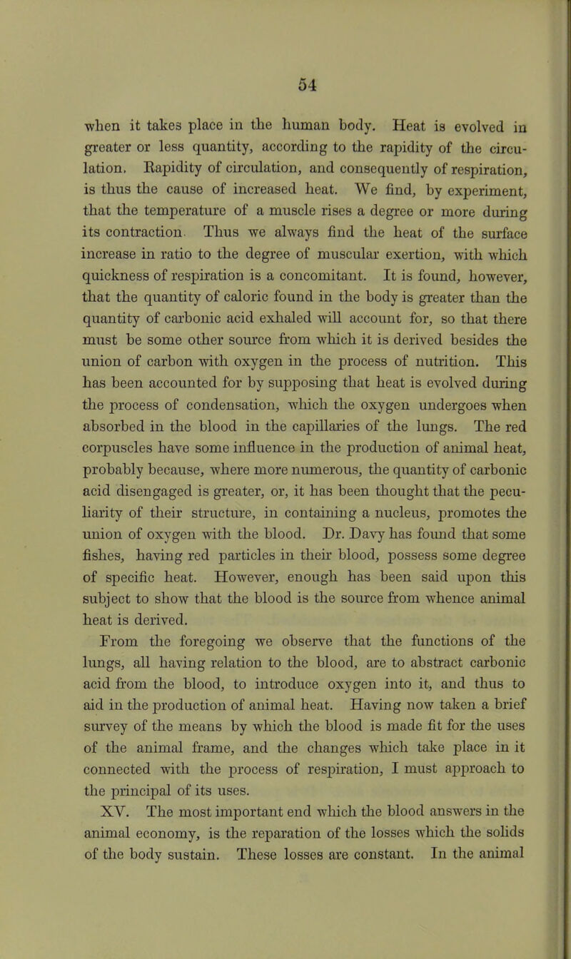 when it take3 place in the human body. Heat is evolved in greater or less quantity, according to the rapidity of the circu- lation. Kapidity of circulation, and consequently of respiration, is thus the cause of increased heat. We find, by experiment, that the temperature of a muscle rises a degree or more during its contraction. Thus we always find the heat of the surface increase in ratio to the degree of muscular exertion, with which quickness of respiration is a concomitant. It is found, however, that the quantity of caloric found in the body is greater than the quantity of carbonic acid exhaled will account for, so that there must be some other source from which it is derived besides the union of carbon with oxygen in the process of nutrition. This has been accounted for by supposing that heat is evolved during the process of condensation, which the oxygen undergoes when absorbed in the blood in the capillaries of the lungs. The red corpuscles have some influence in the production of animal heat, probably because, where more numerous, the quantity of carbonic acid disengaged is greater, or, it has been thought that the pecu- liarity of their structure, in containing a nucleus, promotes the union of oxygen with the blood. Dr. Davy has foimd that some fishes, having red particles in their blood, possess some degree of specific heat. However, enough has been said upon this subject to show that the blood is the source from whence animal heat is derived. From the foregoing we observe that the functions of the lungs, all having relation to the blood, are to abstract carbonic acid from the blood, to introduce oxygen into it, and thus to aid in the production of animal heat. Having now taken a brief survey of the means by which the blood is made fit for the uses of the animal frame, and the changes which take place in it connected with the process of respiration, I must approach to the principal of its uses. XV. The most important end which the blood answers in the animal economy, is the reparation of the losses which the solids of the body sustain. These losses are constant. In the animal