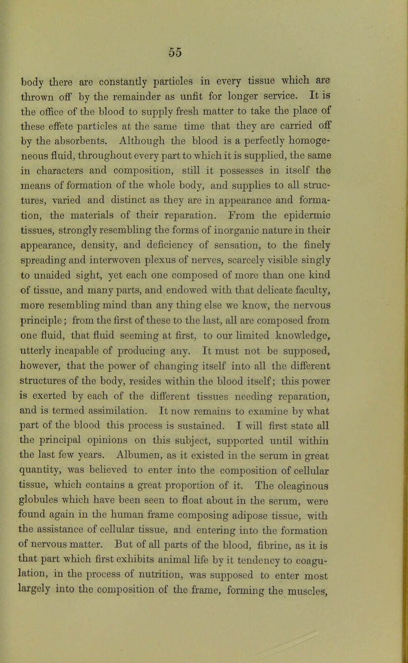 body there are constantly particles in every tissue which are thrown off by the remainder as unfit for longer service. It is the office of the blood to supply fresh matter to take the place of these effete particles at the same time that they are carried off by the absorbents. Although the blood is a perfectly homoge- neous fluid, throughout every part to which it is supplied, the same in characters and composition, still it possesses in itself the means of formation of the whole body, and supplies to all struc- tures, varied and distinct as they are in appearance and forma- tion, the materials of their reparation. From the epidermic tissues, strongly resembling the forms of inorganic nature in their appearance, density, and deficiency of sensation, to the finely spreading and interwoven plexus of nerves, scarcely visible singly to unaided sight, yet each one composed of more than one kind of tissue, and many parts, and endowed with that delicate faculty, more resembling mind than any thing else we know, the nervous principle; from the first of these to the last, all are composed from one fluid, that fluid seeming at first, to our limited knowledge, utterly incapable of producing any. It must not be supposed, however, that the power of changing itself into all the different structures of the body, resides within the blood itself; this power is exerted by each of the different tissues needing reparation, and is termed assimilation. It now remains to examine by what part of the blood this process is sustained. I will first state all the principal opinions on this subject, supported until within the last few years. Albumen, as it existed in the serum in great quantity, was believed to enter into the composition of cellular tissue, which contains a great proportion of it. The oleaginous globules which have been seen to float about in the serum, were found again in the human frame composing adipose tissue, with the assistance of cellular tissue, and entering into the formation of nervous matter. But of all parts of the blood, fibrine, as it is that part which first exhibits animal life by it tendency to coagu- lation, in the process of nutrition, was supposed to enter most largely into the composition of the frame, forming the muscles,