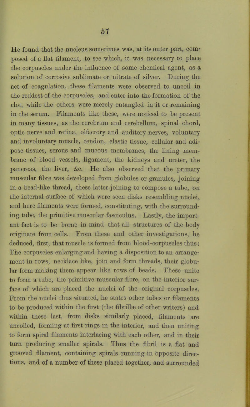 He found that the nucleus sometimes was, at its outer part, com- posed of a flat filament, to see which, it was necessary to place the corpuscles under the influence of some chemical agent, as a solution of corrosive sublimate or nitrate of silver. During the act of coagulation, these filaments were observed to uncoil in the reddest of the corpuscles, and enter into the formation of the clot, while the others were merely entangled in it or remaining in the serum. Filaments like these, were noticed to be present in many tissues, as the cerebrum and cerebellum, spinal chord, optic nerve and retina, olfactory and auditory nerves, voluntary and involuntary muscle, tendon, elastic tissue, cellular and adi- pose tissues, serous and mucous membranes, the lining mem- brane of blood vessels, ligament, the kidneys and meter, the pancreas, the liver, &c. He also observed that the primary muscular fibre was developed from globules or granules, joining in a bead-like thread, these latter joining to compose a tube, on the internal surface of which were seen disks resembling nuclei, and here filaments were formed, constituting, with the surround- ing tube, the primitive muscular fasciculus. Lastly, .the import- ant fact is to be borne in mind that all structures of the body originate from cells. From these and other investigations, he deduced, first, that muscle is formed from blood-corpuscles thus: The corpuscles enlarging and having a disposition to an arrange- ment in rows, necklace like, join and form threads, their globu- lar form making them appear like rows of beads. These unite to form a tube, the primitive muscular fibre, on the interior sur- face of which are placed the nuclei of the original corpuscles. From the nuclei thus situated, he states other tubes or filaments to be produced within the first (the fibrillar of other writers) and within these last, from disks similarly placed, filaments are uncoiled, forming at first rings in the interior, and then uniting to form spiral filaments interlacing with each other, and in their turn producing smaller spirals. Thus the fibril is a flat and grooved filament, containing spirals running in opposite direc- tions, and of a number of these placed together, and surrounded