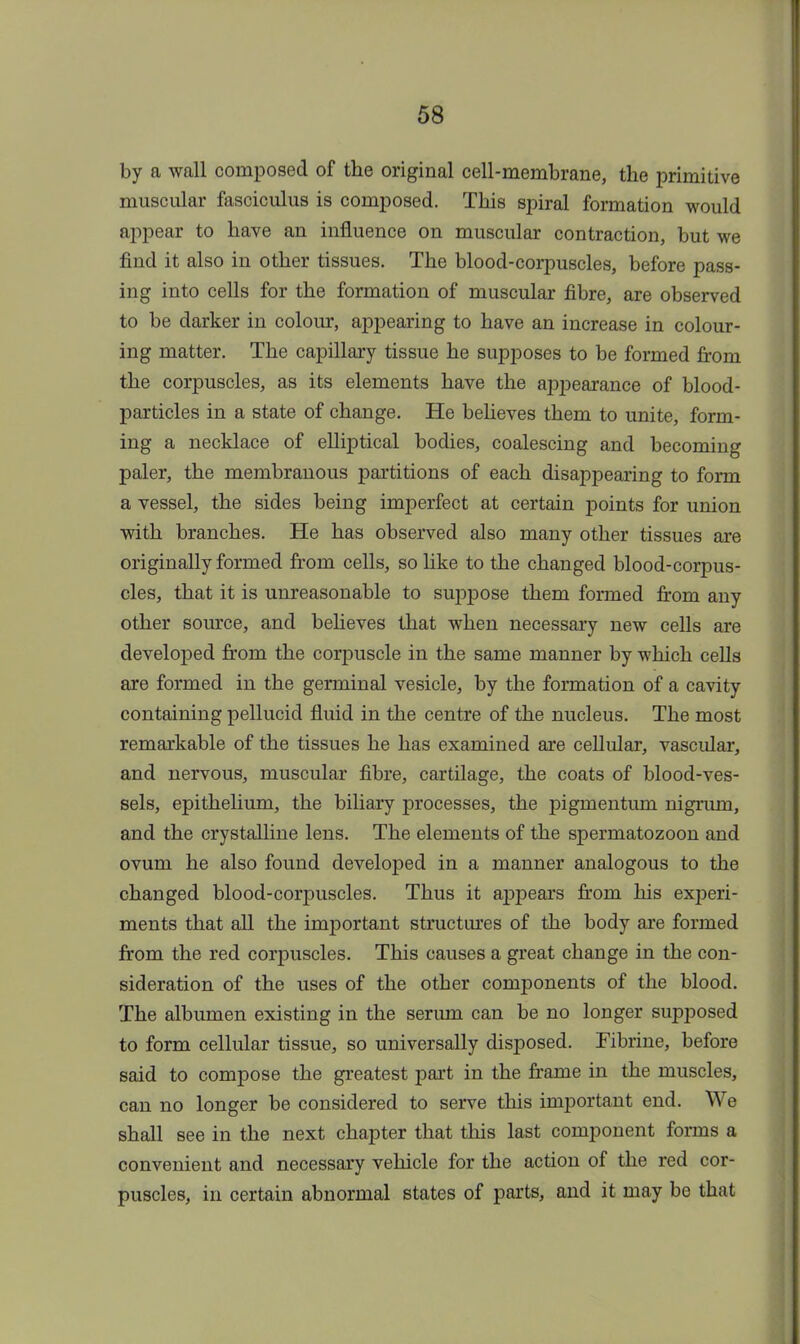 by a wall composed of the original cell-membrane, the primitive muscular fasciculus is composed. This spiral formation would appear to have an influence on muscular contraction, but we find it also in other tissues. The blood-corpuscles, before pass- ing into cells for the formation of muscular fibre, are observed to be darker in colour, appearing to have an increase in colour- ing matter. The capillary tissue he supposes to be formed from the corpuscles, as its elements have the appearance of blood- particles in a state of change. He believes them to unite, form- ing a necklace of elliptical bodies, coalescing and becoming paler, the membranous partitions of each disappearing to form a vessel, the sides being imperfect at certain points for union with branches. He has observed also many other tissues are originally formed from cells, so like to the changed blood-corpus- cles, that it is unreasonable to suppose them formed from any other source, and believes that when necessary new cells are developed from the corpuscle in the same manner by which cells are formed in the germinal vesicle, by the formation of a cavity containing pellucid fluid in the centre of the nucleus. The most remarkable of the tissues he has examined are cellular, vascular, and nervous, muscular fibre, cartilage, the coats of blood-ves- sels, epithelium, the biliary processes, the pigmentum nigrum, and the crystalline lens. The elements of the spermatozoon and ovum he also found developed in a manner analogous to the changed blood-corpuscles. Thus it appears from his experi- ments that all the important structures of the body are formed from the red corpuscles. This causes a great change in the con- sideration of the uses of the other components of the blood. The albumen existing in the serum can be no longer supposed to form cellular tissue, so universally disposed. Fibrine, before said to compose the greatest part in the frame in the muscles, can no longer be considered to serve this important end. We shall see in the next chapter that this last component forms a convenient and necessary vehicle for the action of the red cor- puscles, in certain abnormal states of parts, and it may be that
