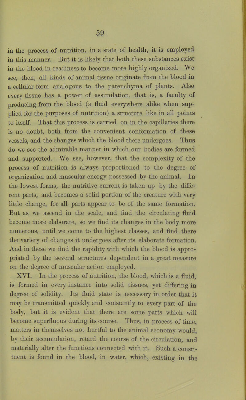 in the process of nutrition, in a state of health, it is employed in this manner. But it is likely that both these substances exist in the blood in readiness to become more highly organized. We see, then, all kinds of animal tissue originate from the blood in a cellular form analogous to the parenchyma of plants. Also every tissue has a power of assimilation, that is, a faculty of producing from the blood (a fluid everywhere alike when sup- plied for the purposes of nutrition) a structure like in all points to itself. That this process is carried on in the capillaries there is no doubt, both from the convenient conformation of these vessels, and the changes which the blood there undergoes. Thus do we see the admirable manner in which our bodies are formed and supported. We see, however, that the comjDlexity of the process of nutrition is always proportioned to the degree of organization and muscular energy possessed by the animal. In the lowest forms, the nutritive current is taken up by the diffe- rent parts, and becomes a solid portion of the creature with very little change, for all parts appear to be of the same formation. But as we ascend in the scale, and find the circulating fluid become more elaborate, so we find its changes in the body more numerous, until we come to the highest classes, and find there the variety of changes it undergoes after its elaborate formation. And in these we find the rapidity with which the blood is appro- priated by the several structures dependent in a great measure on the degree of muscular action employed. XVI. In the process of nutrition, the blood, which is a fluid, is formed in every instance into solid tissues, yet differing in degree of solidity. Its fluid state is necessary in order that it may be transmitted quickly and constantly to every part of the body, but it is evident that there are some parts which will become superfluous during its course. Thus, in process of time, matters in themselves not hurtful to the animal economy would, by their accumulation, retard the course of the circulation, and materially alter the functions connected with it. Such a consti- tuent is found in the blood, in water, which, existing in the