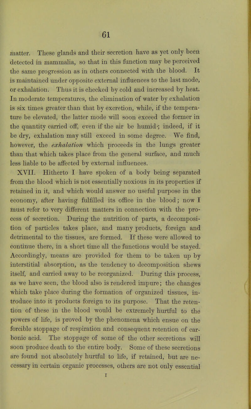 matter. These glands and their secretion have as yet only been detected in mammalia, so that in this function may be perceived the same progression as in others connected with the blood. It is maintained under opposite external influences to the last mode, or exhalation. Thus it is checked by cold and increased by heat. In moderate temperatures, the elimination of water by exhalation is six times greater than that by excretion, while, if the tempera- ture be elevated, the latter mode will soon exceed the former in the quantity carried off, even if the air be humid-; indeed, if it be dry, exhalation may still exceed in some degree. We find, however, the exhalation which proceeds in the lungs greater than that which takes place from the general surface, and much less liable to be affected by external influences. XVII. Hitherto I have spoken of a body being separated from the blood which is not essentially noxious in its properties if retained in it, and which would answer no useful purpose in the economy, after having fulfilled its office in the blood; now I must refer to very different matters in connection with the pro- cess of secretion. During the nutrition of parts, a decomposi- tion of particles takes place, and many products, foreign and detrimental to the tissues, are formed. If these were allowed to continue there, in a short time all the functions would be stayed. Accordingly, means are provided for them to be taken up by interstitial absorption, as the tendency to decomposition shews itself, and carried away to be reorganized. During this process, as we have seen, the blood also is rendered impure; the changes which take place during the formation of organized tissues, in- troduce into it products foreign to its purpose. That the reten- tion of these in the blood would be extremely hurtful to the powers of life, is proved by the phenomena which ensue on the forcible stoppage of respiration and consequent retention of car- bonic acid. The stoppage of some of the other secretions will soon produce death to the entire body. Some of these secretions are found not absolutely hurtful to life, if retained, but are ne- cessary in certain organic processes, others are not only essential i
