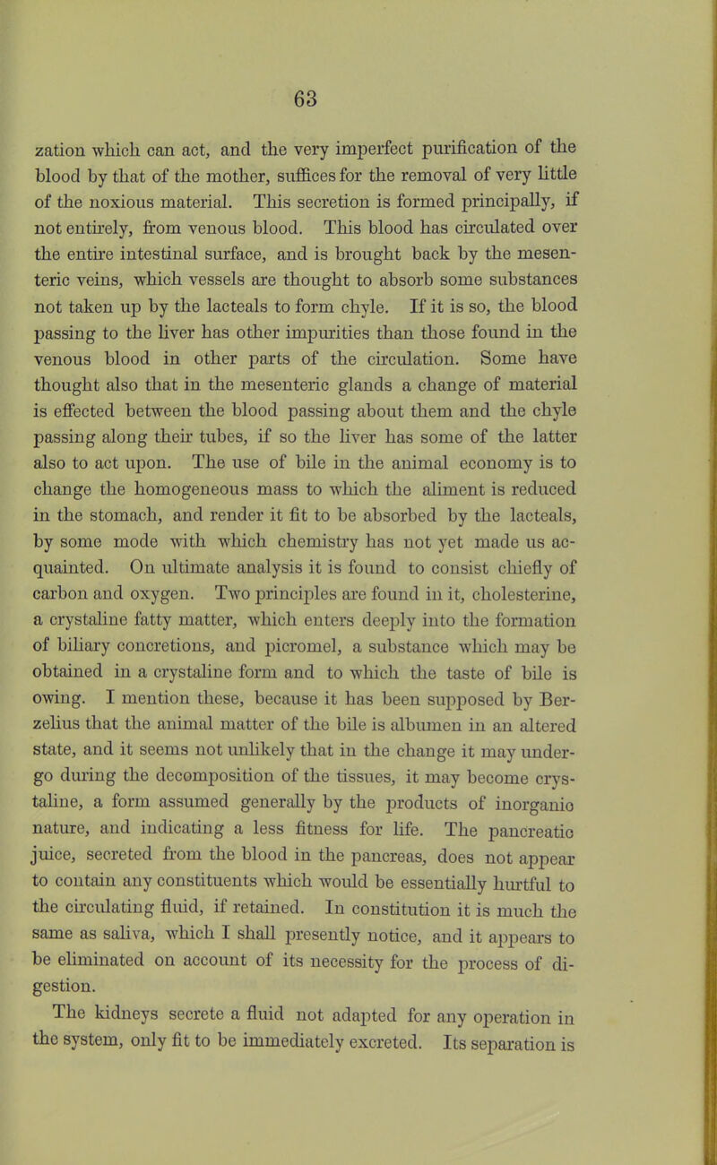 zation which can act, and the very imperfect purification of the blood by that of the mother, suffices for the removal of very little of the noxious material. This secretion is formed principally, if not entirely, from venous blood. This blood has circulated over the entire intestinal surface, and is brought back by the mesen- teric veins, which vessels are thought to absorb some substances not taken up by the lacteals to form chyle. If it is so, the blood passing to the liver has other impurities than those found in the venous blood in other parts of the circulation. Some have thought also that in the mesenteric glands a change of material is effected between the blood passing about them and the chyle passing along then tubes, if so the liver has some of the latter also to act upon. The use of bile in the animal economy is to change the homogeneous mass to which the aliment is reduced in the stomach, and render it fit to be absorbed by the lacteals, by some mode with which chemistry has not yet made us ac- quainted. On ultimate analysis it is found to consist chiefly of carbon and oxygen. Two principles are found in it, cholesterine, a crystaline fatty matter, which enters deeply into the formation of biliary concretions, and picromel, a substance which may be obtained in a crystaline form and to which the taste of bile is owing. I mention these, because it has been supposed by Ber- zelius that the animal matter of the bile is albumen in an altered state, and it seems not unlikely that in the change it may under- go during the decomposition of the tissues, it may become crys- taline, a form assumed generally by the products of inorganio nature, and indicating a less fitness for life. The pancreatic juice, secreted from the blood in the pancreas, does not appear to contain any constituents which would be essentially hurtful to the circulating fluid, if retained. In constitution it is much the same as saliva, which I shall presently notice, and it appears to be eliminated on account of its necessity for the process of di- gestion. The kidneys secrete a fluid not adapted for any operation in the system, only fit to be immediately excreted. Its separation is