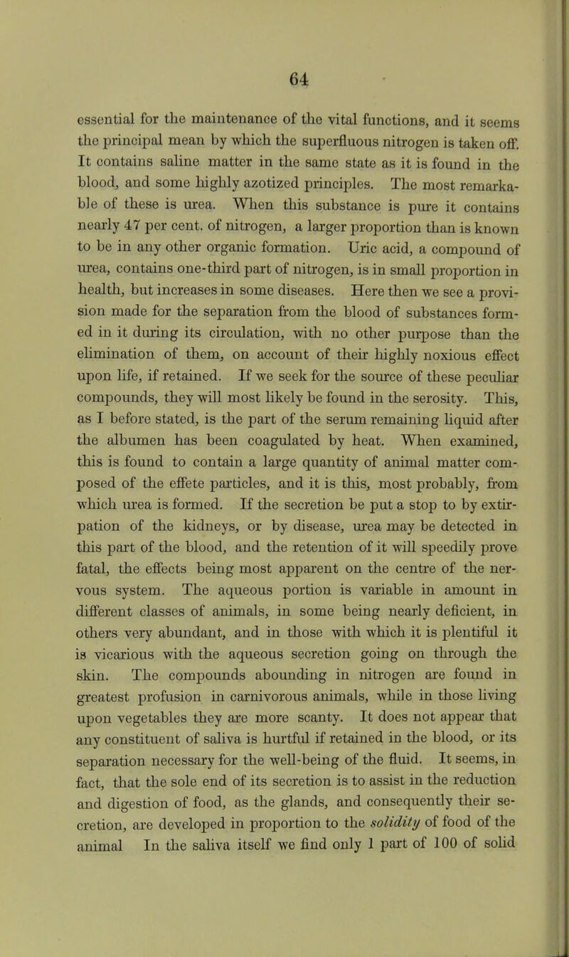 essential for the maintenance of the vital functions, and it seems the principal mean by which the superfluous nitrogen is taken off. It contains saline matter in the same state as it is found in the blood, and some highly azotized principles. The most remarka- ble of these is urea. When this substance is pure it contains nearly 47 per cent, of nitrogen, a larger proportion than is known to be in any other organic formation. Uric acid, a compound of urea, contains one-third part of nitrogen, is in small proportion in health, but increases in some diseases. Here then we see a provi- sion made for the separation from the blood of substances form- ed in it during its circulation, with no other purpose than the elimination of them, on account of their highly noxious effect upon life, if retained. If we seek for the source of these peculiar compounds, they will most likely be found in the serosity. This, as I before stated, is the part of the serum remaining liquid after the albumen has been coagulated by heat. When examined, this is found to contain a large quantity of animal matter com- posed of the effete particles, and it is this, most probably, from which urea is formed. If the secretion be put a stop to by extir- pation of the kidneys, or by disease, urea may be detected in this part of the blood, and the retention of it will speedily prove fatal, the effects being most apparent on the centre of the ner- vous system. The aqueous portion is variable in amount in different classes of animals, in some being nearly deficient, in others very abundant, and in those with which it is plentiful it is vicarious with the aqueous secretion going on through the skin. The compounds abounding in nitrogen are found in greatest profusion in carnivorous animals, while in those living upon vegetables they are more scanty. It does not appear that any constituent of saliva is hurtful if retained in the blood, or its separation necessary for the well-being of the fluid. It seems, in fact, that the sole end of its secretion is to assist in the reduction and digestion of food, as the glands, and consequently their se- cretion, are developed in proportion to the solidity of food of the animal In the saliva itself we find only 1 part of 100 of solid