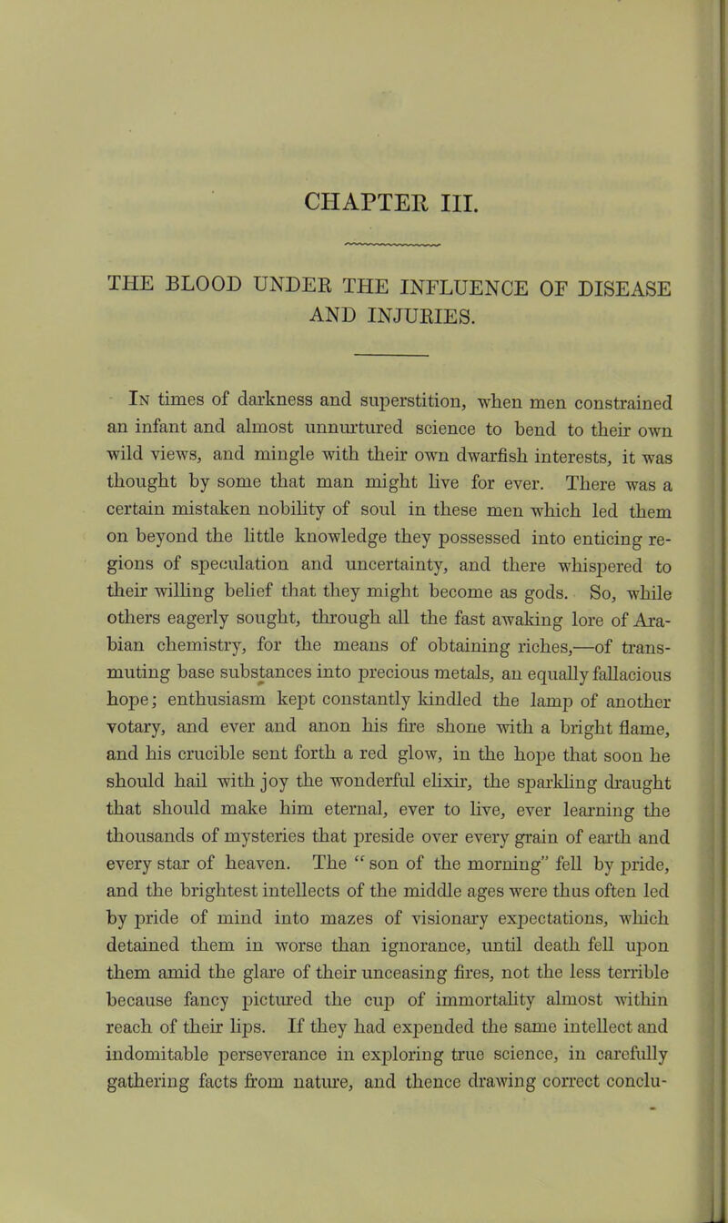 THE BLOOD UNDER THE INFLUENCE OF DISEASE AND INJURIES. In times of darkness and superstition, when men constrained an infant and almost unnurtured science to bend to their own wild views, and mingle with their own dwarfish interests, it was thought by some that man might live for ever. There was a certain mistaken nobility of soul in these men which led them on beyond the little knowledge they possessed into enticing re- gions of speculation and uncertainty, and there whispered to their willing belief that they might become as gods. So, while others eagerly sought, through all the fast awaking lore of Ara- bian chemistry, for the means of obtaining riches,—of trans- muting base substances into precious metals, an equally fallacious hope; enthusiasm kept constantly kindled the lamp of another votary, and ever and anon his fire shone with a bright flame, and his crucible sent forth a red glow, in the hope that soon he should hail with joy the wonderful elixir, the sj)arkhng draught that should make him eternal, ever to live, ever learning the thousands of mysteries that preside over every grain of earth and every star of heaven. The  son of the morning fell by pride, and the brightest intellects of the middle ages were thus often led by pride of mind into mazes of visionary expectations, which detained them in worse than ignorance, until death fell upon them amid the glare of their unceasing fires, not the less terrible because fancy pictured the cup of immortality almost within reach of their lips. If they had expended the same intellect and indomitable perseverance in exj)loring true science, in carefully gathering facts from nature, and thence drawing correct conclu-