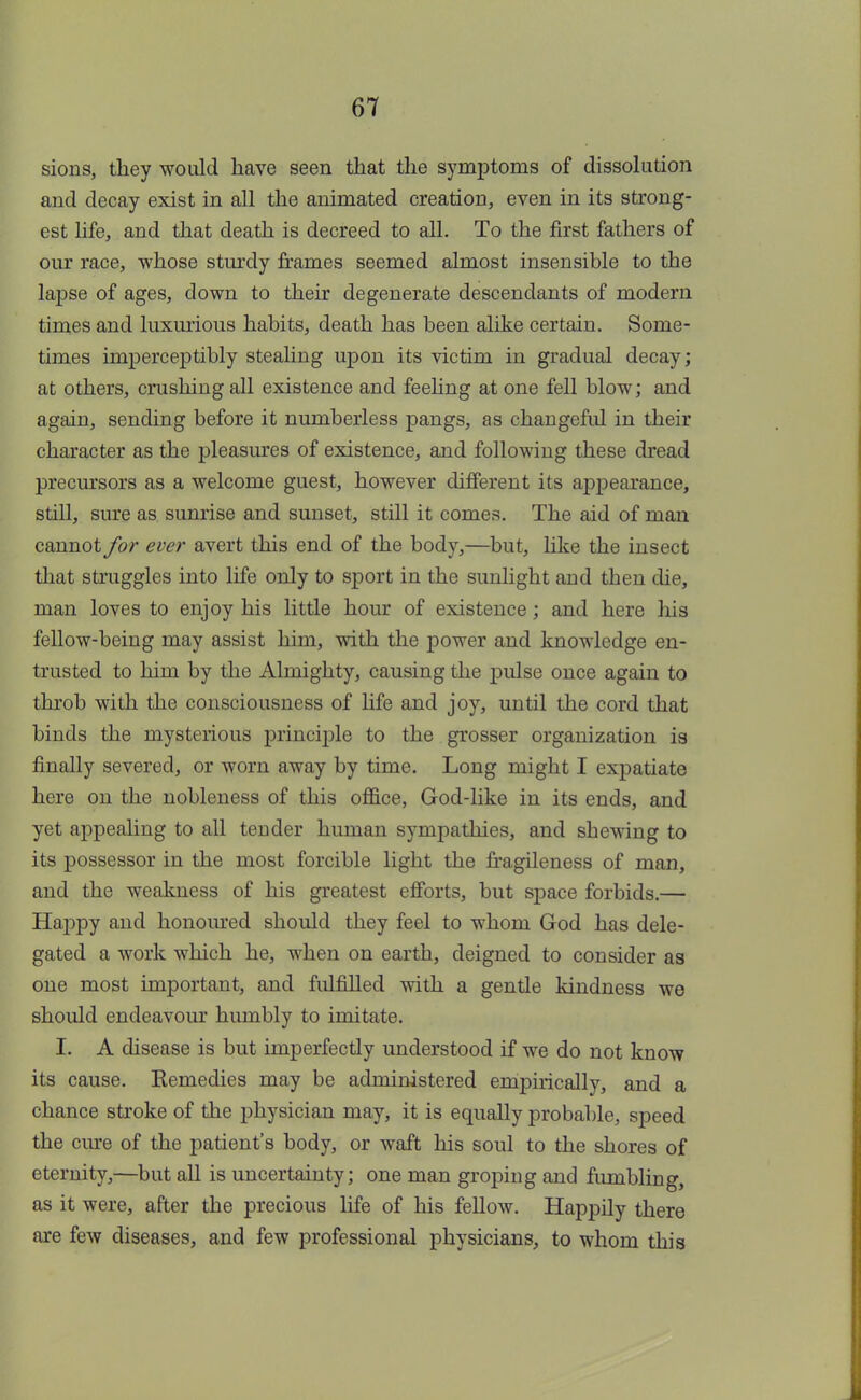 sions, they would have seen that the symptoms of dissolution and decay exist in all the animated creation, even in its strong- est life, and that death is decreed to all. To the first fathers of our race, whose sturdy frames seemed almost insensible to the lapse of ages, down to their degenerate descendants of modern times and luxurious habits, death has been alike certain. Some- times imperceptibly stealing upon its victim in gradual decay; at others, crushing all existence and feeling at one fell blow; and again, sending before it numberless pangs, as changeful in their character as the pleasures of existence, and following these dread precursors as a welcome guest, however different its appearance, still, sure as sunrise and sunset, still it comes. The aid of man cannot for ever avert this end of the body,—but, like the insect that struggles into life only to sport in the sunlight and then die, man loves to enjoy his little hour of existence; and here Ins fellow-being may assist him, with the power and knowledge en- trusted to him by the Almighty, causing the pulse once again to throb with the consciousness of life and joy, until the cord that binds the mysterious principle to the grosser organization is finally severed, or worn away by time. Long might I expatiate here on the nobleness of this office, God-like in its ends, and yet appealing to all teuder human sympathies, and shewing to its possessor in the most forcible light the fragileness of man, and the weakness of his greatest efforts, but space forbids.— Happy and honoured should they feel to whom God has dele- gated a work which he, when on earth, deigned to consider as one most important, and fulfilled with a gentle kindness we should endeavour humbly to imitate. I. A disease is but imperfectly understood if we do not know its cause. Eemedies may be administered empirically, and a chance stroke of the physician may, it is equally probable, speed the cure of the patient's body, or waft his soul to the shores of eternity,—but all is uncertainty; one man groping and fumbling, as it were, after the precious life of his fellow. Happily there are few diseases, and few professional physicians, to whom this