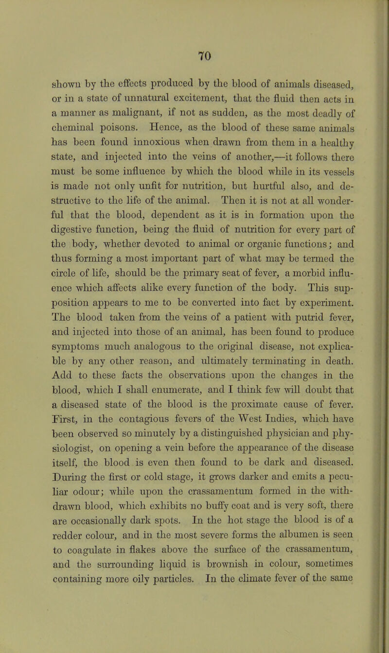 shown by the effects produced by the blood of animals diseased, or in a state of unnatural excitement, that the fluid then acts in a manner as malignant, if not as sudden, as the most deadly of cheminal poisons. Hence, as the blood of these same animals has been found innoxious when drawn from them in a healthy state, and injected into the veins of another,—it follows there must be some influence by which the blood while in its vessels is made not only unfit for nutrition, but hurtful also, and de- structive to the life of the animal. Then it is not at all wonder- ful that the blood, dependent as it is in formation upon the digestive function, being the fluid of nutrition for every part of the body, whether devoted to animal or organic functions; and thus forming a most important part of what may be termed the circle of life, should be the primary seat of fever, a morbid influ- ence which affects alike every function of the body. This sup- position appears to me to be converted into fact by experiment. The blood taken from the veins of a patient with putrid fever, and injected into those of an animal, has been found to produce symptoms much analogous to the original disease, not explica- ble by any other reason, and ultimately terminating in death. Add to these facts the observations upon the changes in the blood, which I shall enumerate, and I think few will doubt that a diseased state of the blood is the proximate cause of fever. First, in the contagious fevers of the West Indies, which have been observed so minutely by a distinguished physician and phy- siologist, on opening a vein before the appearance of the disease itself, the blood is even then found to be dark and diseased. During the first or cold stage, it grows darker and emits a pecu- liar odour; while upon the crassamentum formed in the with- drawn blood, which exhibits no buffy coat and is very soft, there are occasionally dark spots. In the hot stage the blood is of a redder colour, and in the most severe forms the albumen is seen to coagulate in flakes above the surface of the crassamentum, and the surrounding liquid is brownish in colour, sometimes containing more oily particles. In the climate fever of the same